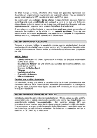 30
de difícil manejo, a veces, refractaria; otras veces son pacientes hipertensos que
desarrollan un empeoramiento muy llamativo de su presión arterial y hay que sospechar
que se ha agregado una HTA vásculo-renal sobre su HTA de base.
Se confirma con un ecodoppler de las arterias renales; también, se puede hacer un
centellograma renal sensibilizado con captopril y se va a ver que uno de los dos
riñones fabrica o elimina poca orina, es el riñón que está isquémico. Se puede pedir una
angioresonancia y se puede hacer una arteriografía de la arteria renal.
Si se produce por una fibrodisplasia, el tratamiento es quirúrgico, donde se reemplaza el
segmento fibrodisplásico de la arteria con un material protésico. Si es por una
aterosclerosis, se hace una angioplastia o se puede hacer un by-pass. Estos pacientes,
además de la HTA, suelen tener deterioro de la función renal.
HTASECUNDARIA DE CAUSA RENAL
Tenemos el síndrome nefrítico, la panarteritis nodosa (cuando afecta al riñón), la crisis
renal esclerodérmica, la GNF con síndrome nefrítico, el riñón poliquístico, las pielonefritis
crónicas, los tumores que fabrican renina, son todas enfermedades renales que pueden
dar HTA.
MISCELÁNEAS
- Cefalea tipo clúster: da una HTA paroxística, asociada a los episodios de cefalea en
el 20% de los casos.
- Disautonomía familiar: es una enfermedad genética del sistema autónomo que
puede cursar con HTA
- Síndrome de Guillan Barré
- Tétanos
- Insuficiencia aórtica
- Coartación de la aorta
- HTAendocraneana
Estudios que se piden al paciente:
En consultorio, no hay que pedirle al paciente todos los estudios para descartar HTA
secundaria. Hay que hacer una muy buena anamnesis y examen físico. Si se sospecha,
por alguna razón, que puede haber alguna causa de HTA secundaria, se estudia esa que
es la que se sospecha.
HTASECUNDARIA AL SÍNDROME METABÓLICO
No todos los pacientes con síndrome metabólico tienen HTA; se calcula que sólo un 30%,
aproximadamente, y estaría relacionada especialmente con la hiperinsulinemia, que
aparentemente produce vasoconstricción. Son pacientes obesos, DBT, con
hiperuricemia y que, muchas veces, tienen alteraciones de colesterol con HDL disminuido.
Hoy representan a un porcentaje importante de los hipertensos. Lamentablemente, no
hay tratamiento para el síndrome metabólico. Se tratan sus componentes: se trata la
obesidad, la DBT, la HTA y la dislipidemia.
 