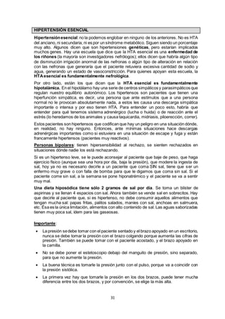 31
HIPERTENSIÓN ESENCIAL
Hipertensiónesencial:no la podemos englobar en ninguno de los anteriores. No es HTA
del anciano, ni secundaria, ni es por un síndrome metabólico. Siguen siendo un porcentaje
muy alto. Algunos dicen que son hipertensiones genéticas, pero estarían implicados
muchos genes. Hay una escuela que dice que la HTA esencial es una enfermedad de
los riñones (la mayoría son investigadores nefrólogos); ellos dicen que habría algún tipo
de disminución irrigación anormal de las nefronas o algún tipo de alteración en relación
con las nefronas que generaría que el paciente retuviera excesiva cantidad de sodio y
agua, generando un estado de vasoconstricción. Para quienes apoyan esta escuela, la
HTAesencial es fundamentalmente nefrológica.
Por otro lado, están los que dicen que la HTA esencial es fundamentalmente
hipotalámica. En el hipotálamo hay una serie de centros simpáticos y parasimpáticos que
regulan nuestro equilibrio autonómico. Los hipertensos son pacientes que tienen una
hiperfunción simpática, es decir, una persona que ante estímulos que a una persona
normal no le provocan absolutamente nada, a estos les causa una descarga simpática
importante o intensa y por eso tienen HTA. Para entender un poco esto, habría que
entender para qué tenemos sistema adrenérgico (lucha o huida) o de reacción ante el
estrés (lo heredamos de los animales y causa taquicardia, midriasis, piloerección, correr).
Estos pacientes son hipertensos que codifican que hay un peligro en una situación dónde,
en realidad, no hay ninguno. Entonces, ante mínimas situaciones hace descargas
adrenérgicas importantes como si estuviera en una situación de escape y fuga y están
francamente hipertensos (pacientes muy reactivos).
Personas bipolares: tienen hipersensibilidad al rechazo, se sienten rechazados en
situaciones dónde nadie los está rechazando.
Si es un hipertenso leve, se le puede aconsejar al paciente que baje de peso, que haga
ejercicio físico (aunque sea una hora por día, baja la presión), que modere la ingesta de
sal, hoy ya no es necesario decirle a un paciente que coma SIN sal, tiene que ser un
enfermo muy grave o con falla de bomba para que le digamos que coma sin sal. Si el
paciente come sin sal, a la semana se pone hiponatrémico y el paciente se va a sentir
muy mal.
Una dieta hiposódica tiene sólo 2 gramos de sal por día. Se toma un blíster de
aspirinas y se llenan 4 espacios con sal. Ahora también se vende sal en sobrecitos. Hay
que decirle al paciente que, si es hipertenso, no debe consumir aquellos alimentos que
tengan mucha sal: papas fritas, palitos salados, maníes con sal, anchoas en salmuera,
etc. Ésa es la única limitación, alimentos con alto contenido de sal. Las aguas saborizadas
tienen muy poca sal, ídem para las gaseosas.
Importante:
 La presión sedebe tomar con el paciente sentado y el brazo apoyado en un escritorio,
nunca se debe tomar la presión con el brazo colgando porque aumenta las cifras de
presión. También se puede tomar con el paciente acostado, y el brazo apoyado en
la camilla.
 No se debe poner el estetoscopio debajo del manguito de presión, sino separado,
para que no aumente la presión.
 La buena técnica es tomarle la presión junto con el pulso, porque va a coincidir con
la presión sistólica.
 La primera vez hay que tomarle la presión en los dos brazos, puede tener mucha
diferencia entre los dos brazos, y por convención, se elige la más alta.
 