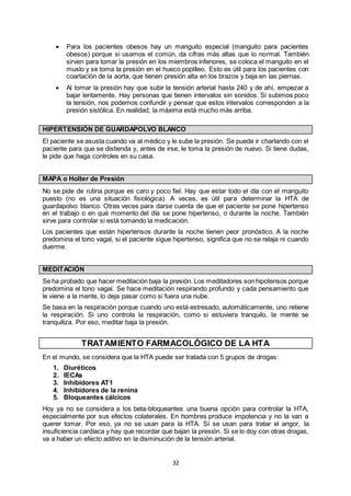 32
 Para los pacientes obesos hay un manguito especial (manguito para pacientes
obesos) porque si usamos el común, da cifras más altas que lo normal. También
sirven para tomar la presión en los miembros inferiores, se coloca el manguito en el
muslo y se toma la presión en el hueco poplíteo. Esto es útil para los pacientes con
coartación de la aorta, que tienen presión alta en los brazos y baja en las piernas.
 Al tomar la presión hay que subir la tensión arterial hasta 240 y de ahí, empezar a
bajar lentamente. Hay personas que tienen intervalos sin sonidos. Si subimos poco
la tensión, nos podemos confundir y pensar que estos intervalos corresponden a la
presión sistólica. En realidad, la máxima está mucho más arriba.
HIPERTENSIÓN DE GUARDAPOLVO BLANCO
El paciente se asusta cuando va al médico y le sube la presión. Se puede ir charlando con el
paciente para que se distienda y, antes de irse, le toma la presión de nuevo. Si tiene dudas,
le pide que haga controles en su casa.
MAPA o Holter de Presión
No se pide de rutina porque es caro y poco fiel. Hay que estar todo el día con el manguito
puesto (no es una situación fisiológica). A veces, es útil para determinar la HTA de
guardapolvo blanco. Otras veces para darse cuenta de que el paciente se pone hipertenso
en el trabajo o en qué momento del día se pone hipertenso, o durante la noche. También
sirve para controlar si está tomando la medicación.
Los pacientes que están hipertensos durante la noche tienen peor pronóstico. A la noche
predomina el tono vagal, si el paciente sigue hipertenso, significa que no se relaja ni cuando
duerme.
MEDITACIÓN
Se ha probado que hacer meditación baja la presión. Los meditadores son hipotensos porque
predomina el tono vagal. Se hace meditación respirando profundo y cada pensamiento que
le viene a la mente, lo deja pasar como si fuera una nube.
Se basa en la respiración porque cuando uno está estresado, automáticamente, uno retiene
la respiración. Si uno controla la respiración, como si estuviera tranquilo, la mente se
tranquiliza. Por eso, meditar baja la presión.
TRATAMIENTO FARMACOLÓGICO DE LA HTA
En el mundo, se considera que la HTA puede ser tratada con 5 grupos de drogas:
1. Diuréticos
2. IECAs
3. Inhibidores AT1
4. Inhibidores de la renina
5. Bloqueantes cálcicos
Hoy ya no se considera a los beta-bloqueantes una buena opción para controlar la HTA,
especialmente por sus efectos colaterales. En hombres produce impotencia y no la van a
querer tomar. Por eso, ya no se usan para la HTA. Sí se usan para tratar el angor, la
insuficiencia cardíaca y hay que recordar que bajan la presión. Si se lo doy con otras drogas,
va a haber un efecto aditivo en la disminución de la tensión arterial.
 