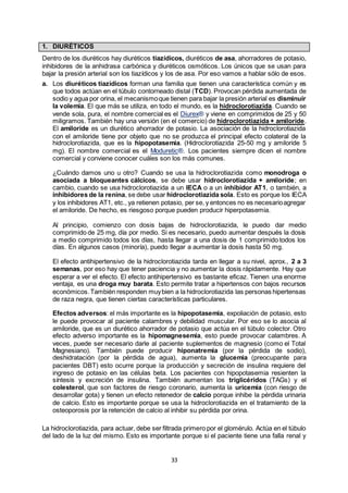 33
1. DIURÉTICOS
Dentro de los diuréticos hay diuréticos tiazídicos, diuréticos de asa, ahorradores de potasio,
inhibidores de la anhidrasa carbónica y diuréticos osmóticos. Los únicos que se usan para
bajar la presión arterial son los tiazídicos y los de asa. Por eso vamos a hablar sólo de esos.
a. Los diuréticos tiazídicos forman una familia que tienen una característica común y es
que todos actúan en el túbulo contorneado distal (TCD). Provocan pérdida aumentada de
sodio y agua por orina, el mecanismoque tienen para bajar la presión arterial es disminuir
la volemia. El que más se utiliza, en todo el mundo, es la hidroclorotiazida. Cuando se
vende sola, pura, el nombre comercial es el Diurex® y viene en comprimidos de 25 y 50
miligramos. También hay una versión (en el comercio) de hidroclorotiazida + amiloride.
El amiloride es un diurético ahorrador de potasio. La asociación de la hidroclorotiazida
con el amiloride tiene por objeto que no se produzca el principal efecto colateral de la
hidroclorotiazida, que es la hipopotasemia. (Hidroclorotiazida 25-50 mg y amiloride 5
mg). El nombre comercial es el Moduretic®. Los pacientes siempre dicen el nombre
comercial y conviene conocer cuáles son los más comunes.
¿Cuándo damos uno u otro? Cuando se usa la hidroclorotiazida como monodroga o
asociada a bloqueantes cálcicos, se debe usar hidroclorotiazida + amiloride; en
cambio, cuando se usa hidroclorotiazida a un IECA o a un inhibidor AT1, o también, a
inhibidores de la renina, se debe usar hidroclorotiazida sola. Esto es porque los IECA
y los inhibidores AT1, etc., ya retienen potasio, per se, y entonces no es necesarioagregar
el amiloride. De hecho, es riesgoso porque pueden producir hiperpotasemia.
Al principio, comienzo con dosis bajas de hidroclorotiazida, le puedo dar medio
comprimido de 25 mg, día por medio. Si es necesario, puedo aumentar después la dosis
a medio comprimido todos los días, hasta llegar a una dosis de 1 comprimido todos los
días. En algunos casos (minoría), puedo llegar a aumentar la dosis hasta 50 mg.
El efecto antihipertensivo de la hidroclorotiazida tarda en llegar a su nivel, aprox., 2 a 3
semanas, por eso hay que tener paciencia y no aumentar la dosis rápidamente. Hay que
esperar a ver el efecto. El efecto antihipertensivo es bastante eficaz. Tienen una enorme
ventaja, es una droga muy barata. Esto permite tratar a hipertensos con bajos recursos
económicos.También responden muybien a la hidroclorotiazida las personas hipertensas
de raza negra, que tienen ciertas características particulares.
Efectos adversos: el más importante es la hipopotasemia, expoliación de potasio, esto
le puede provocar al paciente calambres y debilidad muscular. Por eso se lo asocia al
amiloride, que es un diurético ahorrador de potasio que actúa en el túbulo colector. Otro
efecto adverso importante es la hipomagnesemia, esto puede provocar calambres. A
veces, puede ser necesario darle al paciente suplementos de magnesio (como el Total
Magnesiano). También puede producir hiponatremia (por la pérdida de sodio),
deshidratación (por la pérdida de agua), aumenta la glucemia (preocupante para
pacientes DBT) esto ocurre porque la producción y secreción de insulina requiere del
ingreso de potasio en las células beta. Los pacientes con hipopotasemia resienten la
síntesis y excreción de insulina. También aumentan los triglicéridos (TAGs) y el
colesterol, que son factores de riesgo coronario, aumenta la uricemia (con riesgo de
desarrollar gota) y tienen un efecto retenedor de calcio porque inhibe la pérdida urinaria
de calcio. Esto es importante porque se usa la hidroclorotiazida en el tratamiento de la
osteoporosis por la retención de calcio al inhibir su pérdida por orina.
La hidroclorotiazida, para actuar, debe ser filtrada primero por el glomérulo. Actúa en el túbulo
del lado de la luz del mismo. Esto es importante porque si el paciente tiene una falla renal y
 