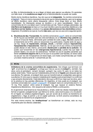 34
no filtra, la hidroclorotiazida no va a llegar al túbulo para ejercer sus efectos. En pacientes
con falla renal, si la creatinina es mayor a 3, la hidroclorotiazida no puede ser usada.
Dentro de los diuréticos tiazídicos, hay otro que es la indapamida. Su nombre comercial es
el Natrilix®. Tiene el mismo mecanismo de acción que la hidroclorotiazida, pero se le agrega
(al efecto diurético) cierto efecto bloqueante cálcico. Esta droga tiene un leve efecto
vasodilatador. Es interesante porque es diurético y un poco vasodilatador. Viene en
comprimidos de 2,5 y se deben usar 2 comprimidos por día. Tiene 2 ventajas adicionales: no
interfiere con la glucosa (la hace un muy buen diurético para los pacientes diabéticos) y no
interfiere con los lípidos y produce muy pocas alteraciones en los electrolitos (potasio,
magnesio). El problema es que es mucho más cara y por eso se usa como segunda opción.
b. Diuréticos de Asa: Furosemida. Su nombre comercial es Lasix®, viene en comprimidos
de 40 mg (se usa también para las crisis asmáticas), es un diurético muy potente que
actúa en el asa de Henle, eliminando gran cantidad de sodio y agua. No debe usarse en
el tratamiento de la HTA, salvo en situaciones muy particulares. Expolia tanto de agua y
sal hay riesgo de hipotensión, síncope, shock, y también produce hiponatremia,
hipopotasemia e hipocalcemia. Además, se vio que con el uso crónico, la furosemida
puede afectar el oído interno, provocando disminución o pérdida de la audición. Se
puede usar furosemida en las emergencias hipertensivas, cuando hay que bajar la
presión rápido y se usa por vía endovenosa. También se usa en aquellos pacientes que
tienen creatininas mayores de 3 y en los que no se pueden usar tiazidas, en estos casos
se usa por vía oral. Empezamos con dosis bajas, con medio comprimido días por medio
y la dosis máxima sería de 1 comprimido por día.
2. IECAs
Inhibidores de la enzima convertidora de angiotensina. Son drogas que terminan con
“pril”, el primero fue el captopril. La droga que más se usa es el enalapril y, también, hay
otros como el perindopril, ramipril, lisinopril, quinapril, hay como 10, pero no en todos los
países están todos. Tienen que ser metabolizados primero en el hígado para después ejercer
sus efectos. Por ejemplo, el enalapril tiene que ser transformado en enalaprilato para ejercer
sus efectos.El único que no requiere metabolización hepática sería el perindopril (a confirmar)
y que actuaría directamente. Cada laboratorio dice que su IECA es mejor que los otros, pero,
en la práctica no hay grandes diferencias. En Argentina, el más usado es el enalapril, sus
nombres comerciales son Lotrial® y Gadopril®. El enalapril viene en comprimidos de 2.5, 5 y
10 mg. Para explicar cómo actúa el enalapril, hay que repasar el sistema Renina-
Angiotensina-Aldosterona. (Ver esquema del sistema RAAS a continuación).
En el glomérulo renal tenemos la mácula densa y, al lado, están las células mesangiales que
forman el aparato yuxtaglomerular que fabrica la renina, esta enzima pasa a la circulación.
En el hígado se sintetiza angiotensinógeno, que por acción de la renina se transforma en
angiotensina I, llega al pulmón y en el capilar pulmonar, la ECA (enzima convertidora de
angiotensina) la transforma en angiotensina II.
Por esta misma enzima, las bradiquininas2
se transforman en cininas, esto es muy
importante para los efectos colaterales.
2 La bradiquinina causa vasodilatación por medio de la secreción de prostaciclinas, óxido nítrico y el factor hiperpolarizante
derivado del endotelio. También es responsable de la tos seca en pacientes que usan IECAs.
 