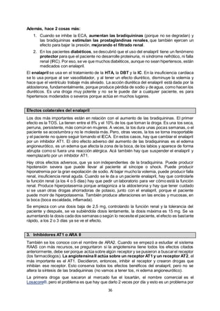 36
Además, hace 2 cosas más:
1. Cuando se inhibe la ECA, aumentan las bradiquininas (porque no se degradan) y
las bradiquininas estimulan las prostaglandinas renales, que también ejercen un
efecto para bajar la presión, mejorando el filtrado renal.
2. En los pacientes diabéticos, se descubrió que el uso del enalapril tiene un fenómeno
protector para que el paciente no desarrolle proteinuria, ni síndrome nefrótico, ni falla
renal (IRC). Por eso, se ve que muchos diabéticos, aunque no sean hipertensos, están
medicados con enalapril.
El enalapril se usa en el tratamiento de la HTA, la DBT y la IC. En la insuficiencia cardíaca
se lo usa porque al ser vasodilatador, y al tener un efecto diurético, disminuye la volemia y
hace que el ventrículo trabaje más aliviado. La acción diurética del enalapril está dada por la
aldosterona, fundamentalmente, porque produce pérdida de sodio y de agua, como hacen los
diuréticos. Es una droga muy potente y no se le puede dar a cualquier paciente, es para
hipertensos moderados o severos porque actúa en muchos lugares.
Efectos colaterales del enalapril
Los dos más importantes están en relación con el aumento de las bradiquininas. El primer
efecto es la TOS. La tienen entre el 8% y el 10% de los que toman la droga. Es una tos seca,
perruna, persistente, más común en mujeres. A veces, la tos dura unas pocas semanas, o el
paciente se acostumbra y no le molesta más. Pero, otras veces, la tos se torna insoportable
y el paciente no quiere seguir tomando el IECA. En estos casos, hay que cambiar el enalapril
por un inhibidor AT1. El otro efecto adverso del aumento de las bradiquininas es el edema
angioneurótico, es un edema que afecta la zona de la boca, de los labios y aparece de forma
abrupta como si fuera una reacción alérgica. Acá también hay que suspender el enalapril y
reemplazarlo por un inhibidor AT1.
Hay otros efectos adversos, que ya son independientes de la bradiquinina. Puede producir
hipotensión severa que puede llevar al paciente al síncope o shock. Puede producir
hiponatremia por la gran expoliación de sodio. Al bajar mucho la volemia, puede producir falla
renal, insuficiencia renal aguda. Cuando se le da a un paciente enalapril, hay que controlarle
la función renal (a los 4 o 5 días) hay que pedir un laboratorio para ver cómo está la función
renal. Produce hiperpotasemia porque antagoniza a la aldosterona y hay que tener cuidado
si se usan otras drogas ahorradoras de potasio, junto con el enalapril, porque el paciente
puede morir de hiperpotasemia. También produce alteraciones en las encías y mucosas, en
la boca (boca escaldada, inflamada).
Se empieza con una dosis baja de 2,5 mg, controlando la función renal y la tolerancia del
paciente y después, se va subiéndola dosis lentamente, la dosis máxima es 15 mg. Se va
aumentando la dosis cada dos semanas o según lo necesite el paciente, el efecto es bastante
rápido, a los 2 o 3 días ya se ve el efecto.
3. Inhibidores AT1 o ARA II
También se los conoce con el nombre de ARA2. Cuando se empezó a estudiar el sistema
RAAS con más recursos, se preguntaron si la angiotensina tiene todos los efectos citados
anteriormente, debe ser porque actúa sobre algún receptor y se pusieron a buscarel receptor
(los farmacólogos). La angiotensina II actúa sobre un receptor AT1 y un receptor AT2, el
más importante es el AT1. Decidieron, entonces, inhibir el receptor y crearon drogas que
inhibían ese receptor. Esto conserva todos los efectos benéficos del enalapril, pero no se
altera la síntesis de las bradiquininas (no vamos a tener tos, ni edema angioneurótico).
La primera droga que sacaron al mercado fue el losartán, el nombre comercial es el
Losacore®, pero el problema es que hay que darlo 2 veces por día y esto es un problema por
 
