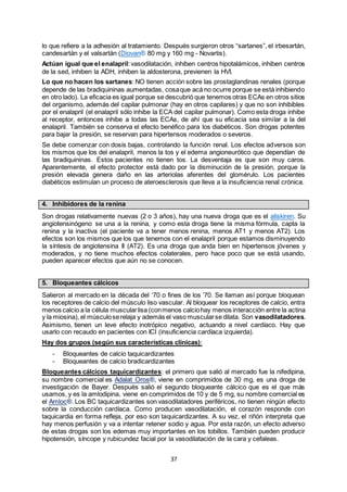 37
lo que refiere a la adhesión al tratamiento. Después surgieron otros “sartanes”, el irbesartán,
candesartán y el valsartán (Diovan® 80 mg y 160 mg - Novartis).
Actúan igual que el enalapril:vasodilatación, inhiben centros hipotalámicos, inhiben centros
de la sed, inhiben la ADH, inhiben la aldosterona, previenen la HVI.
Lo que no hacen los sartanes: NO tienen acción sobre las prostaglandinas renales (porque
depende de las bradiquininas aumentadas, cosaque acá no ocurre porque se está inhibiendo
en otro lado). La eficacia es igual porque se descubrió que tenemos otras ECAs en otros sitios
del organismo, además del capilar pulmonar (hay en otros capilares) y que no son inhibibles
por el enalapril (el enalapril sólo inhibe la ECA del capilar pulmonar). Como esta droga inhibe
al receptor, entonces inhibe a todas las ECAs, de ahí que su eficacia sea similar a la del
enalapril. También se conserva el efecto benéfico para los diabéticos. Son drogas potentes
para bajar la presión, se reservan para hipertensos moderados o severos.
Se debe comenzar con dosis bajas, controlando la función renal. Los efectos adversos son
los mismos que los del enalapril, menos la tos y el edema angioneurótico que dependían de
las bradiquininas. Estos pacientes no tienen tos. La desventaja es que son muy caros.
Aparentemente, el efecto protector está dado por la disminución de la presión, porque la
presión elevada genera daño en las arteriolas aferentes del glomérulo. Los pacientes
diabéticos estimulan un proceso de ateroesclerosis que lleva a la insuficiencia renal crónica.
4. Inhibidores de la renina
Son drogas relativamente nuevas (2 o 3 años), hay una nueva droga que es el aliskiren. Su
angiotensinógeno se una a la renina, y como esta droga tiene la misma fórmula, capta la
renina y la inactiva (el paciente va a tener menos renina, menos AT1 y menos AT2). Los
efectos son los mismos que los que tenemos con el enalapril porque estamos disminuyendo
la síntesis de angiotensina II (AT2). Es una droga que anda bien en hipertensos jóvenes y
moderados, y no tiene muchos efectos colaterales, pero hace poco que se está usando,
pueden aparecer efectos que aún no se conocen.
5. Bloqueantes cálcicos
Salieron al mercado en la década del ‘70 o fines de los ’70. Se llaman así porque bloquean
los receptores de calcio del músculo liso vascular. Al bloquear los receptores de calcio, entra
menos calcio a la célula muscularlisa (conmenos calciohay menos interacción entre la actina
y la miosina), el músculoserelaja y además el vaso muscularse dilata. Son vasodilatadores.
Asimismo, tienen un leve efecto inotrópico negativo, actuando a nivel cardíaco. Hay que
usarlo con recaudo en pacientes con ICI (insuficiencia cardíaca izquierda).
Hay dos grupos (según sus características clínicas):
- Bloqueantes de calcio taquicardizantes
- Bloqueantes de calcio bradicardizantes
Bloqueantes cálcicos taquicardizantes: el primero que salió al mercado fue la nifedipina,
su nombre comercial es Adalat Oros®, viene en comprimidos de 30 mg, es una droga de
investigación de Bayer. Después salió el segundo bloqueante cálcico que es el que más
usamos, y es la amlodipina, viene en comprimidos de 10 y de 5 mg, su nombre comercial es
el Amloc®. Los BC taquicardizantes son vasodilatadores periféricos, no tienen ningún efecto
sobre la conducción cardíaca. Como producen vasodilatación, el corazón responde con
taquicardia en forma refleja, por eso son taquicardizantes. A su vez, el riñón interpreta que
hay menos perfusión y va a intentar retener sodio y agua. Por esta razón, un efecto adverso
de estas drogas son los edemas muy importantes en los tobillos. También pueden producir
hipotensión, síncope y rubicundez facial por la vasodilatación de la cara y cefaleas.
 