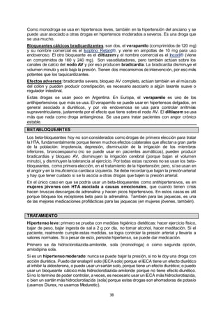 38
Como monodroga se usa en hipertensos leves, también en la hipertensión del anciano y se
puede usar asociado a otras drogas en hipertensos moderados a severos. Es una droga que
se usa mucho.
Bloqueantes cálcicos bradicardizantes: son dos, el verapamilo (comprimidos de 120 mg)
y su nombre comercial es el Isoptino Retard®, y viene en ampollas de 10 mg para uso
endovenoso. El otro bloqueante es el diltiazem y el nombre comercial es el Incoril® (viene
en comprimidos de 160 y 240 mg). Son vasodilatadores, pero también actúan sobre los
canales de calcio del nodo AV y por eso producen bradicardia. La bradicardia disminuye el
volumen minuto y esto baja la presión. Tienen dos mecanismos de intervención, por eso más
potentes que los taquicardizantes.
Efectos adversos: bradicardia severa, bloqueo AV completo, actúan también en el músculo
del colon y pueden producir constipación, es necesario asociarlo a algún laxante suave o
regulador intestinal.
Estas drogas se usan poco en Argentina. En Europa, el verapamilo es uno de los
antihipertensivos que más se usa. El verapamilo se puede usar en hipertensos delgados, en
general asociado a diuréticos, y por vía endovenosa se usa para controlar arritmias
supraventriculares, justamente por el efecto que tiene sobre el nodo AV. El diltiazem se usa
más que nada como droga antianginosa. Se usa para tratar pacientes con angor crónico
estable.
BETABLOQUEANTES
Los beta-bloqueantes hoy no son considerados como drogas de primera elección para tratar
la HTA, fundamentalmente porque tienen muchos efectos colaterales que afectan a gran parte
de la población: impotencia, depresión, disminución de la irrigación de los miembros
inferiores, broncoespasmo (no se puede usar en pacientes asmáticos), pueden producir
bradicardias y bloqueo AV, disminuyen la irrigación cerebral (porque bajan el volumen
minuto), y disminuyen la tolerancia al ejercicio. Por todas estas razones no se usan los beta-
bloqueantes, como primera elección, en el tratamiento de la hipertensión; pero, sí se usan en
el angor y en la insuficiencia cardíaca izquierda. Se debe recordarque bajan la presión arterial
y hay que tener cuidado si se lo asocia a otras drogas que bajen la presión arterial.
En el único caso en que se podría usar un beta-bloqueantes como antihipertensivos, es en
mujeres jóvenes con HTA asociada a causas emocionales, que cuando tienen crisis
hacen bruscas descargas de adrenalina y hacen picos hipertensivos. En estos casos es útil
porque bloquea los receptores beta para la adrenalina. También para las jaquecas, es una
de las mejores medicaciones profilácticas para las jaquecas (en mujeres jóvenes, también).
TRATAMIENTO
Hipertenso leve: primero se prueba con medidas higiénico dietéticas: hacer ejercicio físico,
bajar de peso, bajar ingesta de sal a 2 g por día, no tomar alcohol, hacer meditación. Si el
paciente, realmente cumple estas medidas, se logra controlar la presión arterial y llevarla a
valores normales. Si a pesar de esto, persiste hipertenso, se puede dar medicación.
Primero se da hidroclorotiazida-amiloride, sola (monodroga) o como segunda opción,
amlodipina sola.
Si es un hipertenso moderado: nunca se puede bajar la presión, si no le doy una droga con
acción diurética. Puedo dar enalapril solo (IECA solo) porque el IECA tiene un efecto diurético
al inhibir la aldosterona, o puedo usar un sartán solo, porque tiene un efecto diurético; o puedo
usar un bloqueante cálcico más hidroclorotiazida-amiloride porque no tiene efecto diurético.
Si no lo termino de poder controlar, a veces, es necesario usar un IECA más hidroclorotiazida,
o bien un sartán más hidroclorotiazida (sola) porque estas drogas son ahorradoras de potasio
(usamos Diurex, no usamos Moduretic).
 