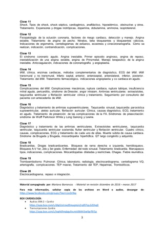 3
Clase 11
Shock. Tipos de shock, shock séptico, cardiogénico, anafiláctico, hipovolémico, obstructivo y otros.
Tratamiento. Expansores y drogas inotrópicas, dopamina, dobutamina, amrinona, isoproterenol.
Clase 12
Fisiopatología de la oclusión coronaria, factores de riesgo cardiaco, detección y manejo. Angina
estable. Tratamiento de angina de pecho. Nitratos, beta bloqueantes y bloqueantes cálcicos.
Indicaciones de ergometría, centellogramas de esfuerzo, ecostress y cinecoronariografía. Cómo se
realizan, indicación, contraindicación, complicaciones.
Clase 13
El síndrome coronario agudo. Angina inestable. Primer episodio anginoso, angina de reposo,
inestabilización de una angina estable, angina de Prinzmetal. Manejo terapeútico de la angina
inestable. Anticoagulación, indicaciones de coronariografía y angioplastia.
Clase 14
IAM, clínica, enzimas cardiacas, métodos complementarios de diagnóstico, ECG del IAM. IAM
transmural y no transmural. Infarto septal, anterior, anteroseptal, anterolateral, inferior, posterior.
Tratamiento del IAM. Tratamiento farmacológico, indicaciones angioplastia y cx cardiaca en agudo.
Clase 15
Complicaciones del IAM. Complicaciones mecánicas, ruptura cardiaca, ruptura tabique, insuficiencia
mitral aguda, pericarditis, síndrome de Dressler, angor intraiam. Arritmias ventriculares: extrasístoles,
taquicardia ventricular y fibrilación ventricular clínica y tratamiento. Seguimiento por consultorio del
paciente con antecedente de IAM.
Clase 16
Diagnóstico y tratamiento de arritmias supraventriculares. Taquicardia sinusal, taquicardia paroxística
supraventricular, aleteo auricular, fibrilación auricular. Clínica, causas diagnóstico, ECG, tratamiento
en agudo. Tratamiento de prevención de las complicaciones de la FA. Síndromes de preexcitación:
síndrome de Wolff Parkinson White y Long Ganong y Levine.
Clase 17
Diagnóstico y tratamiento de las arritmias ventriculares. Extrasístoles ventriculares, taquicardia
ventricular, taquicardia ventricular sostenida, flutter ventricular y fibrilación ventricular. Cuadro clínico,
causas, complicaciones, ECG y tratamiento de cada uno de ellas. Muerte súbita de causa cardiaca.
Síndrome de Brugada y Brugada, miocardiopatia hipertrófica. QT largo congénito y adquirido.
Clase 18
Bradicardias. Drogas bradicardizantes. Bloqueos de rama derecha e izquierda, hemibloqueos.
Bloqueos A-V 1er, 2do y 3er grado. Enfermedad del nodo sinusal. Tratamiento bradicardia. Marcapasos
tipos, indicaciones, complicaciones. Miocardiopatías dilatadas y restrictivas. Chagas. Fiebre reumática.
Clase 19
Tromboembolismo Pulmonar. Clínica, laboratorio, radiología, electrocardiograma, centellograma VQ,
arteriografía, complicaciones. TEP masivo, Tratamiento del TEP, Heparinas, Trombolíticos.
Clase 20
Electrocardiograma, repaso e integración.
Material compaginado por: Mariana Barrancos - Material en revisión diciembre de 2016 – marzo 2017
Para más información, solicitar copia de los archivos en Word o audios, descargar de:
https://www.facebook.com/groups/TeoricosDrRey
BOX CARDIOLOGÍA:
 Audios ERA 2 – Cardio
https://app.box.com/s/dtgl2olinxd9muqmjn2rqf07qs2d5hq0
 Transcripciones Cardio
https://app.box.com/s/tvgh6fmqbgufvsmik98443wlfgrf9l5p
 