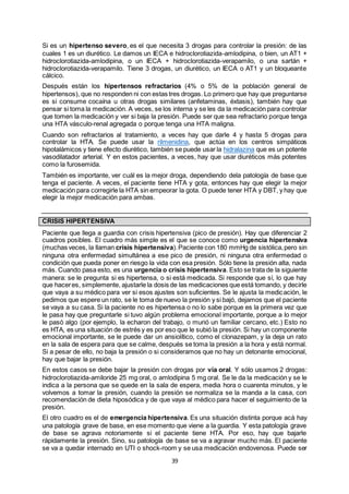 39
Si es un hipertenso severo, es el que necesita 3 drogas para controlar la presión: de las
cuales 1 es un diurético. Le damos un IECA e hidroclorotiazida-amlodipina, o bien, un AT1 +
hidroclorotiazida-amlodipina, o un IECA + hidroclorotiazida-verapamilo, o una sartán +
hidroclorotiazida-verapamilo. Tiene 3 drogas, un diurético, un IECA o AT1 y un bloqueante
cálcico.
Después están los hipertensos refractarios (4% o 5% de la población general de
hipertensos), que no responden ni con estas tres drogas. Lo primero que hay que preguntarse
es si consume cocaína u otras drogas similares (anfetaminas, éxtasis), también hay que
pensar si toma la medicación. A veces, se los interna y se les da la medicación para controlar
que tomen la medicación y ver si baja la presión. Puede ser que sea refractario porque tenga
una HTA vásculo-renal agregada o porque tenga una HTA maligna.
Cuando son refractarios al tratamiento, a veces hay que darle 4 y hasta 5 drogas para
controlar la HTA. Se puede usar la rilmenidina, que actúa en los centros simpáticos
hipotalámicos y tiene efecto diurético, también se puede usar la hidralazina que es un potente
vasodilatador arterial. Y en estos pacientes, a veces, hay que usar diuréticos más potentes
como la furosemida.
También es importante, ver cuál es la mejor droga, dependiendo dela patología de base que
tenga el paciente. A veces, el paciente tiene HTA y gota, entonces hay que elegir la mejor
medicación para corregirle la HTA sin empeorar la gota. O puede tener HTA y DBT, y hay que
elegir la mejor medicación para ambas.
CRISIS HIPERTENSIVA
Paciente que llega a guardia con crisis hipertensiva (pico de presión). Hay que diferenciar 2
cuadros posibles. El cuadro más simple es el que se conoce como urgencia hipertensiva
(muchas veces, la llaman crisis hipertensiva).Paciente con 180 mmHg de sistólica,pero sin
ninguna otra enfermedad simultánea a ese pico de presión, ni ninguna otra enfermedad o
condición que pueda poner en riesgo la vida con esa presión. Sólo tiene la presión alta, nada
más. Cuando pasa esto, es una urgencia o crisis hipertensiva. Esto se trata de la siguiente
manera: se le pregunta si es hipertensa, o si está medicada. Si responde que sí, lo que hay
que haceres, simplemente, ajustarle la dosis de las medicaciones que está tomando, y decirle
que vaya a su médico para ver si esos ajustes son suficientes. Se le ajusta la medicación, le
pedimos que espere un rato, se le toma de nuevo la presión y si bajó, dejamos que el paciente
se vaya a su casa. Si la paciente no es hipertensa o no lo sabe porque es la primera vez que
le pasa hay que preguntarle si tuvo algún problema emocional importante, porque a lo mejor
le pasó algo (por ejemplo, la echaron del trabajo, o murió un familiar cercano, etc.) Esto no
es HTA, es una situación de estrés y es por eso que le subió la presión. Si hay un componente
emocional importante, se le puede dar un ansiolítico, como el clonazepam, y la deja un rato
en la sala de espera para que se calme, después se toma la presión a la hora y está normal.
Si a pesar de ello, no baja la presión o si consideramos que no hay un detonante emocional,
hay que bajar la presión.
En estos casos se debe bajar la presión con drogas por vía oral. Y sólo usamos 2 drogas:
hidroclorotiazida-amiloride 25 mg oral, o amlodipina 5 mg oral. Se le da la medicación y se le
indica a la persona que se quede en la sala de espera, media hora o cuarenta minutos, y le
volvemos a tomar la presión, cuando la presión se normaliza se la manda a la casa, con
recomendación de dieta hiposódica y de que vaya al médico para hacer el seguimiento de la
presión.
El otro cuadro es el de emergencia hipertensiva. Es una situación distinta porque acá hay
una patología grave de base, en ese momento que viene a la guardia. Y esta patología grave
de base se agrava notoriamente si el paciente tiene HTA. Por eso, hay que bajarle
rápidamente la presión. Sino, su patología de base se va a agravar mucho más. El paciente
se va a quedar internado en UTI o shock-room y se usa medicación endovenosa. Puede ser
 