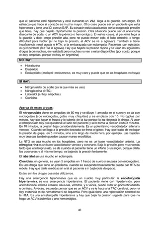 40
que el paciente esté hipertenso y esté cursando un IAM, llega a la guardia con angor. El
esfuerzo que hace el corazón es mucho mayor. Otro caso puede ser un paciente que está
hipertenso y tiene una ICI con un EAP. Su corazón está claudicando por la exagerada presión
que tiene, hay que bajarle rápidamente la presión. Otra situación puede ser el aneurisma
disecante de aorta, o un ACV isquémico o hemorrágico. En estos casos, el paciente llega a
la guardia y dice: tengo presión alta, pero no puedo mover todo el lado derecho, o tengo
dificultad para hablar (si no bajo la presión, el ACV se va a agravar). También si tiene
insuficiencia renal aguda e HTA, o la embarazada con eclampsia. Pacientes con epistaxis
muy importante (la HTA la agrava). Hay que bajarle la presión rápido y se usan las siguientes
drogas (son muchas, en realidad) pero muchas no van a estar disponibles (por costo, porque
no hay ampollas, porque no hay en Argentina)
NO HAY:
 Hidralazina
 Diazóxido
 Enalaprilato (enalapril endovenoso, es muy caro y puede que en los hospitales no haya)
SÍ HAY:
 Nitroprusiato de sodio (es la que más se usa)
 Nitroglicerina (NTG)
 Labetalol (sí hay ampollas)
 Clonidina
Acerca de estas drogas:
El nitroprusiato viene en ampollas de 50 mg y se diluye 1 ampolla en el suero y se da con
microgotero (con microgotas, gotas muy chiquitas) y se empieza con 15 microgotas por
minuto, hay que tapar el frasco y la tubería de la luz porque la luz degrada la droga. Al usar
el nitroprusiato hay que quedarse al lado del paciente y se le toma la presión cada 3 minutos.
En 10 minutos, la presión baja considerablemente. Es un potentísimo vasodilatador arterial y
venoso. Cuando se llega a la presión deseada se frena el goteo. Hay que tratar de no bajar
la presión de golpe, en 5 minutos, sino a lo largo de media hora, por ejemplo. Las bajadas
muy bruscas también pueden causar mareo encefálico.
La NTG se usa mucho en los hospitales, pero no es un buen vasodilatador arterial. La
nitroglicerinaes un buen vasodilatador venoso y coronario. Baja la presión, pero muchomás
lento que el nitroprusiato, se da cuando el paciente tiene un infarto o un angor, porque dilata
las coronarias y al mismo tiempo, va bajando la presión lentamente.
El labetalol se usa mucho en eclampsia.
Clonidina: en general, se usan 5 ampollas en 1 frasco de suero y se pasa con microgotero.
Es una droga que tiene un problema, cuando se suspende bruscamente puede dar HTA de
rebote. Hay que darle medicación oral al paciente e ir bajándola despacio.
Estas son las drogas que más utilizamos.
Hay una emergencia hipertensiva que es un cuadro muy particular: la encefalopatía
hipertensiva, es una emergencia hipertensiva. El paciente viene con hipertensión, pero
además tiene intensa cefalea, náuseas, vómitos, y a veces, puede estar un poco obnubilado
o confuso. A veces, se puede pensar que es un ACV y se le hace una TAC cerebral, pero no
hay evidencia ni de hematoma ni de isquemia. Pero igual tiene una repercusión cerebral de
la HTA. Es una encefalopatía hipertensiva y hay que bajar la presión urgente para que no
haga un ACV isquémico o uno hemorrágico.
 