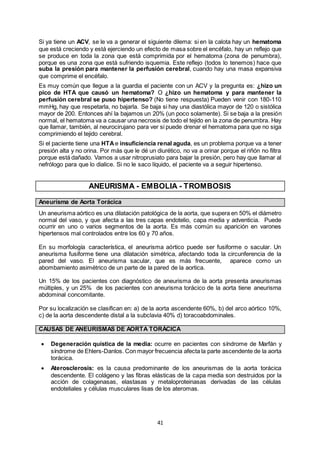 41
Si ya tiene un ACV, se le va a generar el siguiente dilema: si en la calota hay un hematoma
que está creciendo y está ejerciendo un efecto de masa sobre el encéfalo, hay un reflejo que
se produce en toda la zona que está comprimida por el hematoma (zona de penumbra),
porque es una zona que está sufriendo isquemia. Este reflejo (todos lo tenemos) hace que
suba la presión para mantener la perfusión cerebral, cuando hay una masa expansiva
que comprime el encéfalo.
Es muy común que llegue a la guardia el paciente con un ACV y la pregunta es: ¿hizo un
pico de HTA que causó un hematoma? O ¿hizo un hematoma y para mantener la
perfusión cerebral se puso hipertenso? (No tiene respuesta) Pueden venir con 180-110
mmHg, hay que respetarla, no bajarla. Se baja si hay una diastólica mayor de 120 o sistólica
mayor de 200. Entonces ahí la bajamos un 20% (un poco solamente). Si se baja a la presión
normal, el hematoma va a causar una necrosis de todo el tejido en la zona de penumbra. Hay
que llamar, también, al neurocirujano para ver si puede drenar el hematoma para que no siga
comprimiendo el tejido cerebral.
Si el paciente tiene una HTAe insuficiencia renal aguda, es un problema porque va a tener
presión alta y no orina. Por más que le dé un diurético, no va a orinar porque el riñón no filtra
porque está dañado. Vamos a usar nitroprusiato para bajar la presión, pero hay que llamar al
nefrólogo para que lo dialice. Si no le saco líquido, el paciente va a seguir hipertenso.
ANEURISMA - EMBOLIA - TROMBOSIS
Aneurisma de Aorta Torácica
Un aneurisma aórtico es una dilatación patológica de la aorta, que supera en 50% el diámetro
normal del vaso, y que afecta a las tres capas endotelio, capa media y adventicia. Puede
ocurrir en uno o varios segmentos de la aorta. Es más común su aparición en varones
hipertensos mal controlados entre los 60 y 70 años.
En su morfología característica, el aneurisma aórtico puede ser fusiforme o sacular. Un
aneurisma fusiforme tiene una dilatación simétrica, afectando toda la circunferencia de la
pared del vaso. El aneurisma sacular, que es más frecuente, aparece como un
abombamiento asimétrico de un parte de la pared de la aortica.
Un 15% de los pacientes con diagnóstico de aneurisma de la aorta presenta aneurismas
múltiples, y un 25% de los pacientes con aneurisma torácico de la aorta tiene aneurisma
abdominal concomitante.
Por su localización se clasifican en: a) de la aorta ascendente 60%, b) del arco aórtico 10%,
c) de la aorta descendente distal a la subclavia 40% d) toracoabdominales.
CAUSAS DE ANEURISMAS DE AORTA TORÁCICA
 Degeneración quística de la media: ocurre en pacientes con síndrome de Marfán y
síndrome de Ehlers-Danlos. Con mayor frecuencia afecta la parte ascendente de la aorta
torácica.
 Aterosclerosis: es la causa predominante de los aneurismas de la aorta torácica
descendente. El colágeno y las fibras elásticas de la capa media son destruidos por la
acción de colagenasas, elastasas y metaloproteinasas derivadas de las células
endoteliales y células musculares lisas de los ateromas.
 