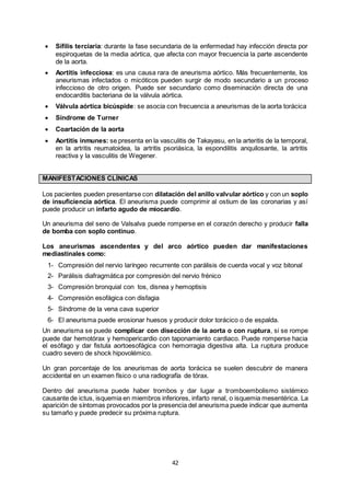 42
 Sífilis terciaria: durante la fase secundaria de la enfermedad hay infección directa por
espiroquetas de la media aórtica, que afecta con mayor frecuencia la parte ascendente
de la aorta.
 Aortitis infecciosa: es una causa rara de aneurisma aórtico. Más frecuentemente, los
aneurismas infectados o micóticos pueden surgir de modo secundario a un proceso
infeccioso de otro origen. Puede ser secundario como diseminación directa de una
endocarditis bacteriana de la válvula aórtica.
 Válvula aórtica bicúspide: se asocia con frecuencia a aneurismas de la aorta torácica
 Síndrome de Turner
 Coartación de la aorta
 Aortitis inmunes: se presenta en la vasculitis de Takayasu, en la arteritis de la temporal,
en la artritis reumatoidea, la artritis psoriásica, la espondilitis anquilosante, la artritis
reactiva y la vasculitis de Wegener.
MANIFESTACIONES CLÍNICAS
Los pacientes pueden presentarse con dilatación del anillo valvular aórtico y con un soplo
de insuficiencia aórtica. El aneurisma puede comprimir al ostium de las coronarias y así
puede producir un infarto agudo de miocardio.
Un aneurisma del seno de Valsalva puede romperse en el corazón derecho y producir falla
de bomba con soplo continuo.
Los aneurismas ascendentes y del arco aórtico pueden dar manifestaciones
mediastinales como:
1- Compresión del nervio laríngeo recurrente con parálisis de cuerda vocal y voz bitonal
2- Parálisis diafragmática por compresión del nervio frénico
3- Compresión bronquial con tos, disnea y hemoptisis
4- Compresión esofágica con disfagia
5- Síndrome de la vena cava superior
6- El aneurisma puede erosionar huesos y producir dolor torácico o de espalda.
Un aneurisma se puede complicar con disección de la aorta o con ruptura, si se rompe
puede dar hemotórax y hemopericardio con taponamiento cardiaco. Puede romperse hacia
el esófago y dar fistula aortoesofágica con hemorragia digestiva alta. La ruptura produce
cuadro severo de shock hipovolémico.
Un gran porcentaje de los aneurismas de aorta torácica se suelen descubrir de manera
accidental en un examen físico o una radiografía de tórax.
Dentro del aneurisma puede haber trombos y dar lugar a tromboembolismo sistémico
causante de ictus, isquemia en miembros inferiores, infarto renal, o isquemia mesentérica. La
aparición de síntomas provocados por la presencia del aneurisma puede indicar que aumenta
su tamaño y puede predecir su próxima ruptura.
 