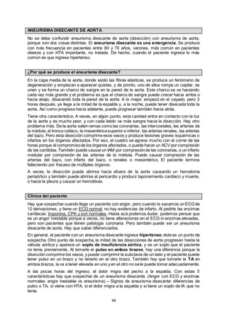 44
ANEURISMA DISECANTE DE AORTA
No se debe confundir aneurisma disecante de aorta (disección) con aneurisma de aorta,
porque son dos cosas distintas. El aneurisma disecante es una emergencia. Se produce
con más frecuencia en pacientes entre 60 y 70 años, varones, más común en pacientes
obesos y con HTA importante, no tratada. De hecho, cuando el paciente ingresa lo más
común es que ingrese hipertenso.
¿Por qué se produce el aneurisma disecante?
En la capa media de la aorta, donde están las fibras elásticas, se produce un fenómeno de
degeneración y empiezan a aparecer quistes, y de pronto, uno de ellos rompe un capilar, se
unen y se forma un charco de sangre en la pared de la aorta. Este charco se va haciendo
cada vez más grande y el problema es que el charco de sangre puede crecer hacia arriba o
hacia abajo, disecando toda la pared de la aorta. A lo mejor, empezó en el cayado, pero 3
horas después, ya llega a la mitad de la espalda y, a la noche, puede tener disecada toda la
aorta. Así como progresa hacia adelante, puede progresar también hacia atrás.
Tiene otra característica. A veces, en algún punto, esta cavidad entra en contacto con la luz
de la aorta y es mucho peor, y con cada latido va más sangre hacia la disección. Hay otro
problema más. De la aorta salen ramas como las coronarias, las intercostales, las arterias de
la médula, el tronco celíaco, la mesentéricasuperior e inferior, las arterias renales, las arterias
del bazo. Pero esta disección comprime esos vasos y produce lesiones graves isquémicas o
infartos en los órganos afectados. Por eso, el cuadro se agrava mucho con el correr de las
horas porque el compromisode los órganos afectados, o puede hacer un ACV por compresión
de las carótidas.También puede causarun IAM por compresiónde las coronarias, o un infarto
medular por compresión de las arterias de la médula. Puede causar compresión de las
arterias del bazo, con infarto del bazo, o renales o mesentérico. El paciente termina
falleciendo por fracaso de múltiples órganos.
A veces, la disección puede abrirse hacia afuera de la aorta causando un hematoma
periaórtico y también puede abrirse al pericardio y producir taponamiento cardíaco y muerte,
o hacia la pleura y causar un hemotórax.
Clínica del paciente
Hay que sospechar cuando llega un paciente con angor, pero cuando le sacamos un ECG de
12 derivaciones, y tiene un ECG normal, no hay evidencias de infarto. Al pedirle las enzimas
cardíacas: troponina, CPK y son normales. Hasta acá podemos dudar, podemos pensar que
es un angor inestable porque a veces, no tiene alteraciones en el ECG ni enzimas elevadas,
pero son pacientes que tienen patología coronaria. Pero también puede ser un aneurisma
disecante de aorta. Hay que saber diferenciarlos.
En general, el paciente con un aneurisma disecante ingresa hipertenso; éste es un punto de
sospecha. Otro punto de sospecha, la mitad de las disecciones de aorta progresan hasta la
válvula aórtica y aparece un soplo de insuficiencia aórtica, y es un soplo que el paciente
no tenía previamente. Al tomarle el pulso en ambos brazos, hay una diferencia porque la
disección comprime los vasos, y puede comprimir la subclavia de un lado y el paciente puede
tener pulso en un brazo y no tenerlo en el otro brazo. También hay que tomarle la TA en
ambos brazos, la va a tener elevada en uno y en el otro no sele puede tomar adecuadamente.
A las pocas horas del ingreso, el dolor migra del pecho a la espalda. Con estas 5
características hay que sospechar de un aneurisma disecante. (Angor con ECG y enzimas
normales: angor inestable vs aneurisma) – Signos de aneurisma disecante: diferencias de
pulso o TA, si viene con HTA, si el dolor migra a la espalda y si tiene un soplo de IA que no
tenía.
 