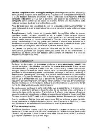 45
Estudios complementarios: ecodoppler esofágico (el esófago corre paralelo a la aorta) y
da muy buenas imágenes de la disección; si no se puede hacer un doppler convencional,
si es una disección de la aorta proximal se ve bien. También se puede hacer una TAC con
contraste endovenoso y se ve bien la disección. Otra cosa que se puede hacer es una
aortografía con un catéter que se coloca por la arteria femoral y se lleva hasta la aorta,
instilando contraste donde se va a ver bien la disección.
Placa de tórax: es de baja sensibilidad. Se va a ver un cayado aórtico muy ensanchado y el
calcio de la pared de la aorta, separado varios cm de la pared de la aorta, se llama el signo
del calcio.
Complicaciones: puede obstruir las coronarias (IAM), las carótidas (ACV), las arterias
medulares, renales, del bazo, mesentéricas, etc, y producir infartos en esos órganos.
Además, se puede abrir hacia afuera y producir un hemotórax o taponamiento cardíaco con
muerte, puede producir un hematoma periaórtico. También puede evolucionar al shock
porque cuando la disección es muy grande, gran parte de la volemia no va a circular por la
aorta sino por la parte disecada. Esto genera una disminución en la presión de la aorta y una
hipoperfusión de los órganos. Esto hace que el paciente entre en shock.
Las causas que predisponen al aneurisma disecante son la HTA no controlada, la
aterosclerosis, pacientes con colágeno defectuoso; sobre todo en las embarazadas, la
enfermedad de Marfán puede dar disección aórtica durante el embarazo. Y a veces se
disecan los aneurismas de aorta.
¿Cuál es el tratamiento?
Se dividen en dos grupos: los proximales son los de la aorta ascendente y cayado, son
siempre quirúrgicos; y los distales, que son los de la aorta descendente. Acá se hace un
tratamiento médico y se espera. Si evolucionan bien, no se operan; y si evolucionan mal, van
a cirugía. Siempre, en todos los casos, hay que hacer un tratamiento (antes de ir a cirugía)
que consiste en dar beta-bloqueantes como atenolol para bajar la frecuencia cardíaca y la
tensión arterial (por debajo de 120 mmHg). Si el paciente tiene contraindicación para los beta-
bloqueantes, se puede dar verapamilo (con el mismo objetivo) para bradicardizarlo y bajar la
presión. Se lo bradicardiza para que la disección no avance. Si no alcanza con el beta-
bloqueante para bajar la presión, se le agrega nitroprusiato de sodio al beta-bloqueante (luego
de unos minutos), con el mismo objetivo de llevar la presión sistólica a un valor menor de 120
mmHg. (El nitroprusiato se pasaba con microgotero)
Se pueden poner stent para la aorta, sobre todo para la descendente. El problema es el
cayado y la ascendente porque se tapan la salida de las carótidas y las coronarias, y el
tratamiento sigue siendo quirúrgico. El pronóstico a 5 años es malo. Aunque el paciente
sobreviva, suelen ser pacientes con múltiples antecedentes de factores de riesgo miocárdico.
Terminan muriendo de ACV, o IAM, o de complicaciones alejadas del aneurisma o la prótesis.
Cuando se pida una TAC se debe pedir siempre una TAC de abdomen y pelvis, también,
porque puede estar ya afectando los vasos de esas zonas. Para no hacer 2 estudios, con una
hora de diferencia, es preferible estudiar toda la aorta ya en el primer estudio.
 Esto es una emergencia.
También se debe tener cuidado cuando llega a la guardia una persona con angor y no hay
nada en el ECG o en las Enzimas. NO se lo debe enviar a la casa diciendo que no tiene nada
cardíaco. Hay que tener cuidado porque si tiene angor y las enzimas y el ECG es normal,
igual hay que preguntarse por qué tiene angor.
 