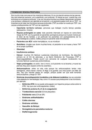 46
TROMBOSIS VENOSAPROFUNDA
Son mucho más comunes en los miembros inferiores. En la circulaciónvenosa de las piernas,
hay dos sistemas venosos, uno superficial y uno profundo. El riesgo es que, cuando hay una
trombosis en el sistema profundo, y de uno de esos trombos se pueden desprender émbolos
y se enclavar a distancia, por ejemplo en el pulmón, y el paciente puede morir de un TEP. La
importancia de tratar las trombosis venosas profundas (TVP) es evitar la muerte por TEP. Las
causas predisponentes de TVP son las siguientes:
- Importante territorio varicoso: personas que trabajan mucho tiempo paradas
(peluqueros, mozos)
- Reposo prolongado en cama: todo paciente internado en reposo en cama tiene
riesgo de TVP, es muy grande en pacientes quirúrgicos porque se mueven menos por
el dolor de las heridas, y en particular los pacientes con postoperatorios de Cx
traumatológicas (cadera, rodilla) porque el paciente está inmovilizado
- Pacientes con ACV: están hemipléjicos, no se movilizan
- Quirófano: cirugías que duran muchas horas, el paciente no se mueve y hace TVP
en el propio quirófano
- Obesidad
- Insuficiencia cardíaca
- Cáncer: muchos CA fabrican sustancias inductoras de trombosis. Se describió
primero en el CA de páncreas, y se llamó Síndrome de Trousseau (TVP e
hipercoagulabilidad). Puede ocurrir con cánceres de cualquier localización, los
tumores fabrican sustancias protrombóticas.
- Viajes prolongados: en avión, tren o micro, si el paciente no se levanta y mueve las
piernas (hay poco espacio entre los asientos).
- Anticonceptivos: antes se veía más porque los anticonceptivos tenían más
estrógenos, ahora tienen menos. Si llega a la guardia una chica joven con falta de
aire, hay que hacerle gases en sangre, porque puede ser que esté tomando
anticonceptivos y tenga un TEP.
- Síndrome de predisposición trombótica o de diátesis trombótica (se va a estudiar
más adelante en hematología) Hay como 15 causas que predisponen a las trombosis,
por ejemplo:
o Déficit de ATIII (no se puede anticoagular con heparina porque actúa sobre la
ATIII, hay que usar anticoagulantes orales)
o Déficit de proteína S y C de la coagulación
o Trombocitosis esencial (CA de plaquetas)
o Policitemia vera (CA de GR)
o Síndrome antifosfolipídico
o Colitis ulcerosa
o Síndrome nefrótico
o Vasculitis de Behçet
o Hemoglobinuria paroxística nocturna
o Disfibrinogenemia
 