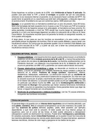 48
Estas heparinas no actúan a través de la ATIII, sino inhibiendo al factor X activado. Se
pueden usar para tratar la TVP, y tienen 2 ventajas: se pueden dar por vía subcutánea,
entonces no es necesario internar al paciente; no es necesario hacer controles de KPTT. Se
puede tener al paciente en su casa hasta que esté bien anticoagulado, y después sigue con
el acenocumarol. El problema es que son carísimas (aprox. 5000 pesos por día).
Ejemplo: si un paciente hizo un hematoma cerebral por un pico de presión, hace 48 horas;
tiene una hemiplejía del lado izquierdo (no lo mueve) y a las 72 hs hace una TVP en la pierna
izquierda; NO se le da heparina porque si lo anticoagulo, el hematoma se hace enorme. En
estos pacientes (condenado a morir de TEP) donde hay mucho riesgo de anticoagular al
paciente (o si hizo una hemorragia digestiva) se utiliza la colocación de un filtro en la Vena
Cava Inferior. Es importante recordar que si el paciente ha tenido un sangrando reciente, no
se lo puede anticoagular.
A largo plazo, lo que pasa es que los trombos se recanalizan y la vena vuelve a estar
permeable porque se degradan los trombos. Pero la vena queda dilatada y pasa a tener una
insuficiencia venosa. Es común que los pacientes queden con un miembro más dilatado que
el otro, como secuela de la TVP, y a partir de acá, van a tener las consecuencias de la
insuficiencia venosa crónica.
ISQUEMIAARTERIAL AGUDA
1. Causas embólicas: una isquemia de inicio agudo puede producirsepor un embolismo
sistémico, en el cuál el émbolo proviene de la AI o del VI, y menos frecuentemente,
por ruptura de una placa de ateroma de la aorta. Los factores predisponentes son la
Fibrilación Auricular, con dilatación muy importante de la AI, la dilatación del VI que
ocurre en pacientes con IAM o ICI y pacientes con severa ateromatosis de la aorta.
2. Causas obstructivas trombóticas y otras: se desarrolla un trombo en la propia
arteria, y ocurre en pacientes con múltiples factores de riesgo cardíaco y placas de
ateroma en la arteria. Factores de riesgo cardíaco: hipertensos, obesos,
dislipémicos, tabaquistas, sedentarios. La obstrucción ocurre por un accidente de
placa, el ateroma se fisura y estimula el sistema de la coagulación. Es más raro que
la oclusión ocurra por el propio crecimiento del ateroma o por una microhemorragia
en el interior del ateroma. La oclusión también puede ocurrir por vasculitis y hay una
en particular que afecta mucho los MMII, que es la tromboangeítis obliterante o
enfermedad de Buerger. Son pacientes que tienen severos fenómenos trombóticos
en MMII y ocurren en pacientes muy fumadores. Estos pacientes tienen que dejar de
fumar, si siguen fumando van a la amputación.
3. Síndrome de predisposición o diátesis trombótica: (ver las 15 causas anteriores,
incluyendo las trombosis tumorales)
Clínica del paciente
El paciente llega a la guardia con un intenso dolor isquémico con el miembro afectado, que
está pálido, cianótico, frío (si compara la temperatura con el otro miembro). Se puede ver
que hay ausencia de pulsos (femoral, poplíteo, pedio, tibial posterior, por ejemplo)
dependiendo a qué nivel esté la oclusión. El dolor puede ser muy intenso porque es
isquémico, pero con el correr de las horas, el dolor puede atenuarse o desaparecer
(desaparece cuando se destrozaron los nervios). Puede tener hormigueos y parestesias.
En estadíos avanzados, tienen inmovilidad funcional, ya no pueden mover los músculos de
los miembros afectados porque los nervios están destrozados.Si pasa más tiempo, aparecen
lesiones necróticas, úlceras de color negro y gangrena en los dedos de los pies.
 