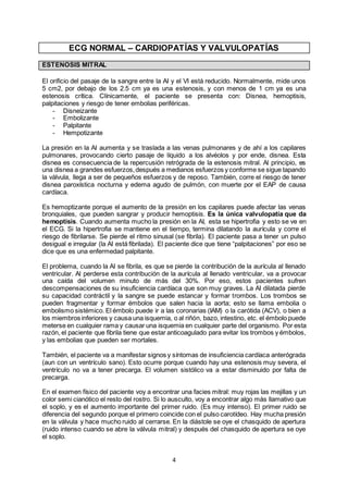 4
ECG NORMAL – CARDIOPATÍAS Y VALVULOPATÍAS
ESTENOSIS MITRAL
El orificio del pasaje de la sangre entre la AI y el VI está reducido. Normalmente, mide unos
5 cm2, por debajo de los 2.5 cm ya es una estenosis, y con menos de 1 cm ya es una
estenosis crítica. Clínicamente, el paciente se presenta con: Disnea, hemoptisis,
palpitaciones y riesgo de tener embolias periféricas.
- Disneizante
- Embolizante
- Palpitante
- Hempotizante
La presión en la AI aumenta y se traslada a las venas pulmonares y de ahí a los capilares
pulmonares, provocando cierto pasaje de líquido a los alvéolos y por ende, disnea. Esta
disnea es consecuencia de la repercusión retrógrada de la estenosis mitral. Al principio, es
una disnea a grandes esfuerzos,después a medianos esfuerzos y conforme se sigue tapando
la válvula, llega a ser de pequeños esfuerzos y de reposo. También, corre el riesgo de tener
disnea paroxística nocturna y edema agudo de pulmón, con muerte por el EAP de causa
cardíaca.
Es hemoptizante porque el aumento de la presión en los capilares puede afectar las venas
bronquiales, que pueden sangrar y producir hemoptisis. Es la única valvulopatía que da
hemoptisis. Cuando aumenta mucho la presión en la AI, esta se hipertrofia y esto se ve en
el ECG. Si la hipertrofia se mantiene en el tiempo, termina dilatando la aurícula y corre el
riesgo de fibrilarse. Se pierde el ritmo sinusal (se fibrila). El paciente pasa a tener un pulso
desigual e irregular (la AI está fibrilada). El paciente dice que tiene “palpitaciones” por eso se
dice que es una enfermedad palpitante.
El problema, cuando la AI se fibrila, es que se pierde la contribución de la aurícula al llenado
ventricular. Al perderse esta contribución de la aurícula al llenado ventricular, va a provocar
una caída del volumen minuto de más del 30%. Por eso, estos pacientes sufren
descompensaciones de su insuficiencia cardíaca que son muy graves. La AI dilatada pierde
su capacidad contráctil y la sangre se puede estancar y formar trombos. Los trombos se
pueden fragmentar y formar émbolos que salen hacia la aorta; esto se llama embolia o
embolismo sistémico. El émbolo puede ir a las coronarias (IAM) o la carótida (ACV), o bien a
los miembros inferiores y causa una isquemia, o al riñón, bazo, intestino, etc. el émbolo puede
meterse en cualquier rama y causar una isquemia en cualquier parte del organismo. Por esta
razón, el paciente que fibrila tiene que estar anticoagulado para evitar los trombos y émbolos,
y las embolias que pueden ser mortales.
También, el paciente va a manifestar signos y síntomas de insuficiencia cardíaca anterógrada
(aun con un ventrículo sano). Esto ocurre porque cuando hay una estenosis muy severa, el
ventrículo no va a tener precarga. El volumen sistólico va a estar disminuido por falta de
precarga.
En el examen físico del paciente voy a encontrar una facies mitral: muy rojas las mejillas y un
color semi cianótico el resto del rostro. Si lo ausculto, voy a encontrar algo más llamativo que
el soplo, y es el aumento importante del primer ruido. (Es muy intenso). El primer ruido se
diferencia del segundo porque el primero coincide con el pulso carotídeo. Hay mucha presión
en la válvula y hace mucho ruido al cerrarse. En la diástole se oye el chasquido de apertura
(ruido intenso cuando se abre la válvula mitral) y después del chasquido de apertura se oye
el soplo.
 
