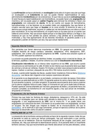49
La confirmación se hace solicitando un ecodoppler (sele pide al cirujano vascular que haga
un ecodoppler) y el tratamiento es que se puede intentar repermeabilizar el vaso,
administrando trombolíticos por vía endovenosa. El que más se usa es la estreptoquinasa.
Si esto fracasa la repermeabilización con trombolíticos, se puede hacer una angiografía del
miembro y ahí se puede pasar un catéter Fogarty para remover los émbolos o hacer una
angioplastía con colocación de stents. Si no se cuenta con equipo de hemodinamia,
hemodinamistas, o si las lesiones no se pueden tratar con angioplastia, hay que llamar al
cirujano vascular para que haga un by-pass en la zona ocluida. Si tenemos el vaso y el
ateroma que ocluye totalmente, sepone un catéter por vía hemodinámicay se coloca un stent
para recanalizar. Si no hay hemodinamia, el cirujano hace un by-pass que es un puente que
saltea la zona ocluida. Hay que actuar rápido porque si se deja pasar tiempo y se llega a una
instancia en que se han perdido los pulsos venosos y hay pérdida de la sensibilidad y
motricidad, y hay más agravamiento de las lesiones necróticas, el paciente puede ir a la
amputación y perder el miembro; por eso, hay que actuar rápidamente.
Isquemia Arterial Crónica
Son pacientes que tienen ateromas importantes en MMII. En general son pacientes con
múltiples factores de riesgo cardíaco: obesidad, dislipidemia, HTA, tabaquismo, DBT,
sedentarios. Van a tener una oclusión progresiva de MMII. Cuando esa oclusión supera el
70-75% pueden aparecer los síntomas.
La oclusión se puede presentar en distintos niveles: se pueden ocluir a nivel de las ilíacas, de
la femoral, poplíteas o tibiales. El primer síntoma va a ser la Claudicación Intermitente.
Claudicación intermitente: es un intenso dolor isquémico en los MMII, que ocurre cuando
una persona va caminando por la calle. El dolor es tan intenso que el paciente tiene que dejar
de caminar y simula ver vidrieras. Espera 10 minutos y el dolor cesa porque la pierna está en
reposo. Vuelven a caminar y después de unos 80 o 100 metros ocurre lo mismo.
A veces, cuando están tapadas las ilíacas, pueden tener impotencia. Esto se llama Síndrome
de Leriche. Las ilíacas dan irrigación a los cuerpos cavernosos del pene.
Si el paciente no es diagnosticado o no es tratado, comienza con dolor de reposo. Esto indica
que el vaso ya está obstruido en un 90%. El paciente está en la cama y tiene dolor de reposo.
Si se le levanta la pierna, y el dolor empeora. El paciente saca la pierna de la cama y duerme
con la pierna colgando hacia el suelo. Llega un momento en que ya le duele todo el tiempo.
Pueden aparecer úlceras arteriales por necrosis,gangrenas de dedos, y el paciente hace una
oclusión completa; se transforma en una isquemia aguda y hay que actuar de inmediato,
amputando el miembro.
Tratamiento y Dx del Paciente Crónico
Primero hay que tratar los factores de riesgo: dislipidemia, tabaquismo, HTA, etc. Se pide
también un ecodoppler para ver dónde está ubicada la obstrucción. A veces, se pide una
angiografía o una angioresonancia de MMII con el mismo fin. Y se puede hacer una
angioplastia con colocación de stent. Si la lesión no se puede tratar con angioplastía, se hace
un by-pass. Se dan drogas que mejoran la fluidez de la microcirculación. Se usa la
pentoxifilina, se lo estimula a que siga caminando, porque el ejercicio continuo de la pierna
hace que se desarrolle cierta circulación colateral.
PROFILAXIS DE LA TVP
La prevención de la trombosis venosa profunda se hace de la siguiente manera: tratar de que
el paciente no esté en cama por tiempo prolongado, hay que estimularlo a que camine,
aunque sea en la habitación. Esto es importante después de las cirugías, post parto, post
cesáreas, etc. Hay que estimular la deambulación precoz. Si el paciente tiene un importante
territorio varicoso, hay que recomendarle que intente descansar con los pies elevados, varias
 