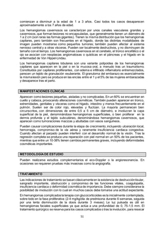51
comienzan a disminuir a la edad de 1 a 3 años. Casi todos los casos desaparecen
aproximadamente a los 7 años de edad.
Los hemangiomas cavernosos se caracterizan por unos canales vasculares grandes y
cavernosos, que forman lesiones no encapsuladas, que generalmente tienen un diámetro de
1 a 2 cm (son raras las formas gigantes). Tienen la misma distribución que los hemangiomas
capilares, pero también son frecuentes en el hígado, donde las distintas modalidades de
imagen pueden mostrarse como pequeños tumores; también pueden afectar al sistema
nervioso central y a otras vísceras. Pueden ser localmente destructivos, y no disminuyen de
tamaño con el tiempo. Los hemangiomas cavernosos en el cerebelo, el tronco encefálico o el
ojo se asocian con neoplasias angiomatosas o quísticas en el páncreas y el hígado en la
enfermedad de Von Hippel-Lindau.
Los hemangiomas capilares lobulares son una variante polipoidea de los hemangiomas
capilares que aparecen en la piel o en la mucosa oral, a menudo tras un traumatismo.
Constituidos por capilares proliferantes, con edema e infiltrado inflamatorio entremezclados,
parecen un tejido de granulación exuberante. El granuloma del embarazo es esencialmente
la mismalesión pero se produce en las encías entre el 1 y el 5% de las mujeres embarazadas
y desaparece tras el parto.
MANIFESTACIONES CLÍNICAS
Aparecen como lesiones pequeñas, aisladas y no complicadas. En un 60% se encuentran en
cuello y cabeza, provocando alteraciones cosméticas. También pueden aparecer en tronco,
extremidades, genitales y vísceras como el hígado, intestino y menos frecuentemente en el
pulmón. Suelen ser de color rojo, elevadas y fluctúan. La mayoría permanecen bien
circunscritos, con dimensiones de entre 0,5 a 5 cm de diámetro, e involucran la capa
superficial de la piel, denominándose hemangiomas superficiales, o bien proliferar en la
dermis profunda y el tejido subcutáneo, denominándose hemangiomas cavernosos, que
aparecen como tumoraciones macizas y abultadas con vasos sanguíneos.
Pueden causar complicaciones durante la etapa de crecimiento, incluyendo ulceración local,
hemorragia, compromiso de la vía aérea y raramente insuficiencia cardiaca congestiva.
Cuando afectan al parpado pueden interferir con el desarrollo normal de la visión. Tras la
regresión completa se produce una reparación con piel normal en un 50% de los pacientes,
mientras que entre un 10-38% tienen cambios permanentes graves, incluyendo deformidades
cosméticas importantes.
METODOLOGÍADE ESTUDIO
Pueden realizarse estudios complementarios el eco-Doppler o la angioresonancia. En
ocasiones se requieren pruebas más invasivas como la angiografía.
TRATAMIENTO
Las indicaciones de tratamiento se basan clásicamenteen la existencia de destruccióntisular,
sangrado importante, obstrucción y compromiso de las funciones vitales, coagulopatía,
insuficiencia cardíaca o deformidad cosmética de importancia. Debe siempre considerarse la
posibilidad de involución con lo cual en muchos casos debe tomarse una actitud expectante.
En hemangiomas complicados la terapia con glucocorticoides es la inicialmente contemplada,
sobre todo en la fase proliferativa (2-4 mg/kg/día de prednisona durante 6 semanas, seguida
por una lenta disminución de la dosis durante 3 meses). Le luz pulsada es útil en
hemangiomas faciales superficiales ya que actúa a una profundidad de 0, 75-1,5 mm. El
tratamiento quirúrgico se reserva para los casos complicados o tras la involución, para resecar
 