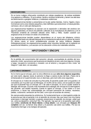 53
ANGIOSARCOMA
Es un tumor maligno infrecuente constituido por células anaplásicas, de estirpe endotelial
muy agresivo e infiltrativo. Si se lo extirpa tiende a recidivar localmente, y tienen una alta tasa
de diseminación a ganglios linfáticos y metástasis sistémicas
Los angiosarcomas tienden a presentarse en la piel, partes blandas, mama, hígado y bazo.
Comienzancomo unos nódulos pequeños y bien definidos que evolucionan a masas grandes,
carnosas u de un color gris-blanquecino.
Los angiosarcomas hepáticos se asocian con la exposición a derivados del arsénico (en
algunos pesticidas), el cloruro de polivinilo (utilizado en la manufactura de plásticos) y en el
Thorotrast (material de contraste utilizado entre 1928 y 1950). Suelen coexistir con
angiosarcomas en el bazo en estas circunstancias.
Los angiosarcomas también pueden desarrollarse en el marco del linfedema crónico,
clásicamente hasta una década después de la mastectomía radical para el cáncer de mama.
En dichos casos, el tumor probablemente procede de vasos linfáticos dilatados
(linfangiosarcomas), los angiosarcomas pueden estar inducidos también por la radiación en
ausencia de linfedema, y se asocian con la colocación crónica de materiales extraños.
HIPOTENSIÓN Y SÍNCOPE
SÍNCOPE
Es la pérdida del conocimiento (del sensorio), abrupta, acompañada de pérdida del tono
postural y motor, que provoca que la persona se desplome al piso; esto dura algunos minutos
y luego, recupera la conciencia o conexión con el entorno y recupera el tono motor “ad
integrum” (vale decir, sin secuelas).
LIPOTIMIAO DESMAYO
Es lo mismo que el síncope, pero la única diferencia es que sólo dura algunos segundos,
por esta razón, algunas veces, la persona no llega a caerse al piso del todo. (Típico de la
embarazada en el supermercado, tuvo un desmayo, pero duró sólo unos segundos).
El síncope es un motivo de consulta muy frecuente. El paciente puede venir a la guardia o el
consultorio; por muy bien que se interrogue, en el 25% de los casos, uno se queda sin saber
por qué el paciente hizo un síncope. En 1 de cada 4 síncopes, no se va a poder aclarar la
etiología del síncope. El punto más importante de la etiología del síncope es el interrogatorio
del paciente: qué estaba haciendo cuando le agarró el síncope, si fue súbito o si tuvo
pródromos, a veces hay sintomatología pre sincopal (sensación de mareos, nauseosa,
palidez, sudoración, sensación de frío-calor, como que ve lucecitas de colores).
No siempre están presentes los pródromos. Es fundamental hacer un interrogatorio prolijo de
la persona que trae al paciente o vio el episodio de síncope. Hay que hacer una muy buena
anamnesis e interrogar también a quienes presenciaron el episodio de síncope: usted qué
vio, cómo se desplomó, cómo fue? Etc. Por ejemplo, hay que ver si el paciente cayó sobre
sus rodillas (síndrome de Stock Adams o drop attack). Los síncopes por bloqueo AV
completo son así, se llaman drop attack y el paciente cae sobre sus rodillas. Por eso es
importante interrogar a los testigos del episodio.
 
