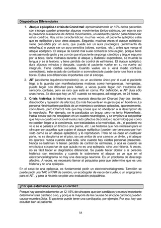 54
Diagnósticos Diferenciales
1. Ataque epilépticoo crisis de Grand mal: aproximadamente un 10% de los pacientes
con síncope pueden presentar algunos movimientos tónico-clónicos, por eso no son
la presencia o ausencia de dichos movimientos, un elemento preciso para diferenciar
estos cuadros. Hay otras características: muchas veces, el paciente epiléptico sabe
que es epiléptico y tuvo otros ataques. Segundo, muchas veces el ataque epiléptico
viene precedido por un aura, que puede ser un aura psicológica (sentimiento de
extrañeza) o puede ser un aura sensitiva (olores, sonidos, etc.), antes que venga el
ataque epiléptico. El ataque de Grand mal suele comenzar con un grito, porque tiene
un espasmo de glotis y es común que el paciente se ponga cianótico y largue espuma
por la boca, tiene midriasis durante el ataque y Babinski espontáneo, se muerde la
lengua y se la lesiona, y tiene pérdida de control de esfínteres. El ataque epiléptico
dura algunos minutos y después, cuando el paciente vuelve en sí, no vuelve ad
integrum. Tiene ciertas secuelas. Cuando vuelve en sí está medio confuso,
somnoliento, este estado de confusión o somnolencia le puede durar una hora o dos
horas. Estas son diferencias importantes con el síncope.
2. AIT (accidente isquémico transitorio): es un accidente único por el cual el paciente
llega a la guardia con manifestaciones motoras como hemiparesias, hemiplejías,
puede llegar con dificultad para hablar, a veces puede llegar con trastornos del
sensorio, confuso, pero es raro que esté en coma. Por definición, el AIT dura sólo
unas horas. Se dice que hay un AIT cuando se recupera, ad integrum, en 24 horas.
3. Crisis histérica: la histeria es una neurosis descrita por Charcot (hay dos teorías,
disociación y represión de afectos). Es más frecuente en mujeres que en hombres. La
persona histérica tiene parálisis de un miembroo sordera o episodios, aparentemente,
convulsivos, pero Charcot nota que hay cosas que no obedecen a la descripción de
la neurología. Por ejemplo, se le paralizaba un brazo, pero no tenía Hiperreflexia.
Había cosas que no encajaban en un cuadro neurológico, y se empieza a sospechar
que hay un cuadro emocional involucrado (afectos disociados o reprimidos) que como
no pueden llegar a la conciencia, son trasladados a la motricidad. Así, el paciente no
ve o se le paraliza un brazo o una pierna, etc. Las histerias que nos interesan para el
síncope son aquellas que copian el ataque epiléptico (pueden ser personas que han
visto cómo es un ataque epiléptico) y lo reproducen. Pero no se caen en cualquier
parte, no se desploma en el piso, se cae arriba de una cama o un diván, y el ataque
no aparece nunca cuando está sola, sino cuando hay ciertas personas presentes.
Nunca se lastiman ni tienen pérdida de control de esfínteres, y acá es cuando se
empieza a sospechar de que quizás no es una epilepsia, sino una histeria. A veces,
no es fácil hacer el diagnóstico diferencial. Se puede hacer dormir a la persona
histérica con electrodos y cuando le sobreviene el ataque se ve que en el
electroencefalograma no hay una descarga neuronal. Es un problema de descarga
afectiva. A veces, es necesario llamar al psiquiatra para que determine que es una
histeria y no una epilepsia.
En el caso de una epilepsia, es fundamental pedir un electroencefalograma. También se
puede pedir una TAC o RNM de cerebro, un ecodoppler de vasos del cuello, o un angiograma
para el AIT, y para la histeria se pide una evaluación psiquiátrica.
¿Por qué estudiamos síncope en cardio?
Porque hay aproximadamente un 12-15% de síncopes que son cardíacos y es muy importante
determinar si es cardíaco o no, y porque la mayoría de las causas de síncope cardíaco pueden
causar muerte súbita. El paciente puede tener una cardiopatía, por ejemplo. Por eso, hay que
estudiar bien al paciente.
 