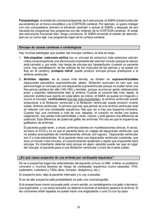 55
Fisiopatología: el estado de concienciadepende de 2 estructuras:el SARA (sistemareticular
ascendente) en el tronco encefálico y la CORTEZA cerebral. Por ejemplo, si quiero trabajar
con una computadora, primero la enciendo (prender o activar el SARA) y después de eso
necesito los programas (los programas son las órdenes de la CORTEZA cerebral). Si estas
dos estructuras funcionan bien, tengo conciencia. El SARA enciende el estado de atención,
pero es un coma vigil. Los programas bajan de la corteza cerebral.
Síncope de causas cardíacas o cardiológicas
Hay muchas patologías que pueden dar síncope cardíaco, la lista es larga.
1. Valvulopatías: estenosis aórtica (es un síncope de esfuerzo); toda estenosis valvular
crítica seacompaña de una disminución importante del volumen minuto (porque la válvula
está cerrada) y, por ende, hay riesgo de síncope por hipoperfusión (cuando un paciente
corre, hay vasodilatación de las arterias de los músculos de las piernas y se queda sin
flujo en el cerebro); prolapso mitral: puede producir síncope porque predispone a la
arritmia ventricular.
2. Arritmias rápidas: es la causa más temida, se dividen en supraventriculares
(taquicardia paroxística supraventricular, aleteo, fibrilación auricular) es raro que una
persona haga un síncope por una taquicardia supraventricular porque no suelen tener una
frecuencia cardíaca tan alta (140-160) y también, porque ocurren en gente relativamente
joven y soportan relativamente bien la arritmia. Cuando el corazón late más rápido, el
volumen sistólico que eyecta en cada latido es menor, el SARA se queda sin irrigación y
ocurre el síncope; ventriculares (son las más importantes), la arritmia ventricular puede
evolucionar a la fibrilación ventricular y la fibrilación ventricular puede producir muerte
súbita. Arritmia ventricular: lo primero que hay que pensar es si la arritmia ventricular está
en relación con una cardiopatía isquémica. Hay que ver si hay una isquemia coronaria.
Cuando hay una coronaria o más de una, tapadas, el corazón no recibe una buena
oxigenación, hay partes más perfundidas y otras, menos; y esto genera una diferencia de
potencial. Esta diferencia de potencial gatilla las arritmias. Por eso es que la isquemia es
gatilladora de arritmias.
El paciente puede tener, a veces, arritmias silentes sin manifestaciones clínicas. A veces,
se hace un ECG y se ve que el paciente tiene un colgajo de taquicardia ventricular que
no estaba acompañado de manifestaciones clínicas (sin signos). Taquicardia ventricular
son 3 o más extrasístoles. Si el paciente tiene una taquicardia ventricular sostenida, que
dura un minuto o dos minutos, el corazónestá tan acelerado y rápido que el paciente hace
síncope. Es importante detectar esto porque en algún episodio puede ser que en lugar
del síncope, el paciente pase a una fibrilación ventricular y morir de muerte súbita.
¿En qué casos sospecho de una arritmia por cardiopatía isquémica?
Se va a sospechar según los antecedentes del paciente (si tuvo un IAM, si tiene un problema
coronario o muchos factores de riesgo de cardiopatía isquémica (como obesidad, HTA,
sedentario, colesterol y TAGs altos, fumador, dislipémico, etc.)
Si sospecho esto, dejo al paciente internado y lo voy a estudiar.
Si es de alta sospecha (alta probabilidad) se pide una coronariografía.
Si la sospechaes menor se puede pedir un eco-estrés,un centellograma congalio o tecnecio,
una ergometría, y con estos estudios se detecta si durante el esfuerzo aparece la arritmia. Si
las coronarias están tapadas se puede hacer una angioplastia o una Cx con by-pass.
 