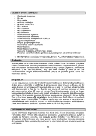 56
Causas de arritmia ventricular:
- Cardiopatía isquémica
- Hipoxia
- Hipercapnia
- Acidosis metabólica
- Alcalosis metabólica
- Hipocalcemia
- Hipopotasemia
- Hipomagnesemia
- Hipofosfatemia
- Intoxicación con digitálicos
- Intoxicación con aminofilina
- Intoxicación con antidepresivos tricíclicos
- Algunos antipsicóticos
- Drogas que prolongan el QT
- Insuficiencia cardíaca avanzada
- Miocardiopatías
- Miocardiopatía hipertrófica
- Consumo de cocaína, anfetaminas o éxtasis
- Pacientes con enfermedades genéticas que predisponen a la arritmia ventricular
3. Bradiarritmias: causadas por bradicardia, bloqueo AV, enfermedad del nodo sinusal.
Bradicardia:
A veces puede haber bradicardia asociada a infartos, sobre todo de cara inferior que puede
cursarcon bradicardia. También por hipertensión endocraneana, cirugías oftálmicas,pero las
más comunes son las bradicardias medicamentosas: hay 4 drogas (digitálicos, amiodarona,
verapamilo y los beta-bloqueantes). Hay que tener cuidado y tratar de no usar
simultáneamente drogas bradicardicardizantes porque el paciente puede hacer una
bradicardia severa.
Bloqueos AV
son los bloqueos que pueden dar bradiarritmias son los bloqueos de 3er grado y los bloqueos
de 2do grado, sobre todo el Mobitz tipo 2, porque puede pasar a hacer un bloqueo de 3er
grado. Cuando hay un bloqueo AV, la aurícula late por su lado y el ventrículo late por su lado,
está desconectado el haz de His. Cuando esto ocurre, el ventrículo recupera un cierto
automatismo propio y late 40 veces por minuto. Estos bloqueos pueden ocurrir por drogas
bradicardizantes (citadas anteriormente: digital, amiodarona, verapamilo, beta-bloqueantes)
o por haz de His envejecido o ruptura del tabique que causa una interrupción del haz de His.
Este síndrome por bloqueo AV completo se llama síndrome de Stock Adams o drop-attack,
el paciente cae sobre sus rodillas. El problema que tiene es que, a veces, el paciente entra y
sale del síncope, entra y sale del bloqueo; no está todo el tiempo bloqueado, está bloqueado
y sale, está bloqueado y sale, etc, y por eso no es tan fácil de diagnosticar.
Enfermedad del nodo sinusal.
Es una enfermedad de personas mayores, más de 75 años, el nodo sinusal está envejecido
y empieza a fallar. Primero falla produciendo taquicardia. Las personas ancianas sufren un
episodio de fibrilación auricular, pero después quedan fibrilados y esa fibrilación se va
ralentizando lentamente cada año, hasta que van a una bradicardia y necesitan colocación
de marcapasos. Estos son pacientes que tienen la enfermedad del nodo sinusal, muy común
en ancianos.
 