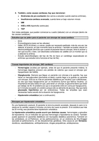 57
4. También, como causas cardíacas, hay que mencionar:
 Síndromes de pre excitación (los vamos a estudiar cuando veamos arritmias),
 Insuficiencia cardíaca avanzada, cuando tiene un bajo volumen minuto
 IAM
 HVD e HVI (hipertrofia ventricular)
 TEP
Son todas patologías que pueden comenzar su cuadro (debutar) con un síncope (dentro de
las causas cardíacas).
Estudios que se piden para el paciente con síncope de causa cardíaca
- ECG
- Ecocardiograma (para ver las válvulas)
- Holter (ECG 24 horas) y a veces, puede ser necesario pedírselo más de una vez (se
detecta, al acecho, en qué momento hace la arritmia) – también se puede colocar un
electrocardiógrafo diminuto que cuando el paciente hace el síncope, otros lo activan y
ven qué ocurrió, o bien, con electrodos conectados vía satélite con un monitor que va
a detectar la arritmia.
- Estudio electrofisiológico del haz de His (lo hace un cardiólogo especializado en
arritmias que estudia cómo funciona el haz de His)
Causas importantes de síncope, (NO cardíaco)
- Hemorragias (ocultas) por ejemplo, antes de que el paciente presente melena, la
hemorragia digestiva provocó una pérdida de volemia que causó el síncope (por
hipoperfusión del SARA)
- Hipoglucemia. Siempre que llegue un paciente con síncope a la guardia, hay que
hacer un hemoglucotest (pinchando el dedo) cuando llega a la guardia un paciente
con síncope. Esto se ve más en pacientes diabéticos por insulina o por sulfonilureas,
es raro que haya hipoglucemia por un insulinoma (tumor que fabrica insulina). La
importancia de esto radica en que, para tener un síncope, la glucemia tiene que estar
por debajo de 40. El problema es que si el paciente entra en coma por hipoglucemia,
en 5 minutos se quedó sin cerebro porque sólo se alimenta de glucosa. Hay que darle
glucosado hipertónico por vía endovenosa. Todas las ampollas que sean
necesarias hasta sacarlo de la situación de hipoglucemia.
- Hipotensión ortostática (ver a continuación)
-
Síncopes por hipotensión ortostática
Es una hipotensión postural. Al paciente le tomo la presión acostado, después lo paro (o lo
siento en la camilla), espero 2 minutos y le tomo de nuevo la presión. Si la sistólica cae más
de 20 mmHg, ese paciente tiene hipotensión ortostática.
La hipotensión ortostática puede ocurrir por distintas causas: hemorragias y episodios
de hipovolemia. Es un indicador de que esa hemorragia o hipovolemia es severa. También
puede aparecer en pacientes diabéticos con neuropatía diabética autonómica. También en
las amiloidosis, en el Parkinson, en los parkinsonismos, en un síndrome de Shy-Dragger
asociado al parkinsonismo, en las disautonomías genéticas. Otra causa es por fármacos:
diuréticos, vasodilatadores, antihipertensivos, drogas psiquiátricas, antidepresivos.
 