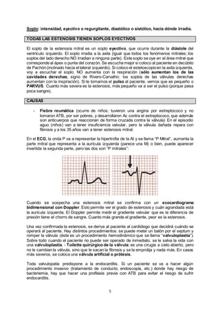 5
Soplo: intensidad, eyectivo o regurgitante, diastólico o sistólico, hacia dónde irradia.
TODAS LAS ESTENOSIS TIENEN SOPLOS EYECTIVOS
El soplo de la estenosis mitral es un soplo eyectivo, que ocurre durante la diástole del
ventrículo izquierdo. El soplo irradia a la axila (igual que todos los fenómenos mitrales; los
soplos del lado derecho NO irradian a ninguna parte). Este soplo se oye en el área mitral que
corresponde al ápex o punta del corazón. Se escucha mejor si coloco al paciente en decúbito
de Pachón (inclinado hacia el lateral izquierdo). Si coloco el estetoscopioen la axila izquierda,
voy a escuchar el soplo. NO aumenta con la respiración (sólo aumentan los de las
cavidades derechas; signo de Rivero-Carvalho: los soplos de las válvulas derechas
aumentan con la inspiración). Si le tomamos el pulso al paciente, vemos que es pequeño o
PARVUS. Cuanto más severa es la estenosis, más pequeño va a ser el pulso (porque pasa
poca sangre).
CAUSAS
- Fiebre reumática (ocurre de niños; tuvieron una angina por estreptococo y no
tomaron ATB, por ser pobres, y desarrollaron Ac contra el estreptococo, que además
son anticuerpos que reaccionan de forma cruzada contra la válvula) En el episodio
aguo (niños) van a tener insuficiencia valvular, pero la válvula dañada repara con
fibrosis y a los 35 años van a tener estenosis mitral.
En el ECG, la onda P va a representar la hipertrofia de la AI y se llama “P Mitral”, aumenta la
parte mitral que representa a la aurícula izquierda (parece una M) o bien, puede aparecer
invertida la segunda parte, pero las dos son “P mitrales”:
Cuando se sospecha una estenosis mitral se confirma con un ecocardiograma
bidimensional con Doppler. Esto permite ver el grado de estenosis y cuán agrandada está
la aurícula izquierda. El Doppler permite medir el gradiente valvular que es la diferencia de
presión tiene el chorro de sangre. Cuanto más grande el gradiente, peor es la estenosis.
Una vez confirmada la estenosis, se deriva al paciente al cardiólogo que decidirá cuándo se
operará al paciente. Hay distintos procedimientos: se puede meter un balón por el septum y
romper la válvula (éste es un procedimiento hemodinámico que se llama “valvuloplastía”).
Sobre todo cuando el paciente no puede ser operado de inmediato, se le salva la vida con
una valvuloplastía. - Toilette quirúrgico de la válvula: es una cirugía a cielo abierto, pero
no le cambian la válvula, sino que le sacan la fibrosis y se la emprolija y nada más. En casos
más severos, se coloca una válvula artificial o prótesis.
Toda valvulopatía predispone a la endocarditis. Si un paciente se va a hacer algún
procedimiento invasivo (tratamiento de conducto, endoscopía, etc.) donde hay riesgo de
bacteriemia, hay que hacer una profilaxis previa con ATB para evitar el riesgo de sufrir
endocarditis.
 