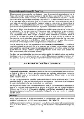 61
Prueba de la mesa inclinada (Tilt Table Test)
El paciente está en una camilla, monitorizado, y pasa de una posición acostado a de pie, al
hacer esta maniobra se produce un pasaje de flujo del tórax a los miembros inferiores. Hay
una disminución del retorno venoso y una caída del volumen ventricular izquierdo. En una
persona normal, hay una taquicardia refleja compensadora. Si la persona tiene predisposición
al síncope, va a haber un aumento de la función ventricular, pero en un momento en que el
ventrículo está vacío (se estimulan los mecanorreceptores y se genera la hipotensión y la
bradicardia). La prueba se hace con un médico y un equipo de resucitación cardiopulmonar
porque le estamos produciendo el síncope al paciente y no se sabe cómo va a responder.
Este test es positivo cuando aparecen los síntomas presincopales o cuando hay hipotensión
y bradicardia. Por eso se monitorea. Esta prueba está contraindicada en personas con
obstrucciones del tracto de salida del VI o que tengan estenosis mitral o de arterias cerebrales
o de los grandes vasos. Este síncope se engloba dentro de todos los que vimos desde el
principio, y un dato importante es la epidemiología y el lugar donde se produce. La
fisiopatología, con bradicardia e hipotensión. Saber que se puede desarrollar por maniobras
médicas (algo importante en el ámbito de salud). Prevención con atropina intramuscular.
Tratamiento farmacológico, médico y diagnóstico de certeza con el Tilt Test.
Una de las causas de síncope vasovagal es por estimulación del laberinto, y no se le da
mucha importancia, en general. (Se ve en personas que se suben a una montaña rusa). La
estimulación del laberinto produce una descarga vagal (baja de la montaña rusa y vomita) y
puede hacer un síncope. También se produce por mareos en los barcos (si la persona no
está acostumbrada) esto estimula el laberinto.
También con la emocionalidad se produce una interrupción del SARA (frente a una pérdida
de otra persona, no me quiero enterar que se murió). Otra causa son las aglomeraciones (en
los recitales). Es muy común, hay que recordar también las maniobras médicas (invasivas).
INSUFICIENCIA CARDÍACA IZQUIERDA
ICI
La insuficiencia cardíaca sistólica es la incapacidad del VI de mantener el volumen minuto
al final de la diástole, lo que no permite mantener una perfusión adecuada de los tejidos
periféricos. Esto lleva a un aumento de las presiones diastólicas del ventrículo y un aumento
de las presiones de la AI.
Uno de los parámetros más sensibles para mediar la insuficiencia cardíaca es la fracción de
eyección. La FE se mide con el ecocardiograma bidimensional y representa el porcentaje de
la sangre contenida en el VI que es eyectada con cada latido.
En una persona normal suele ser alrededor de más del 50%. De la totalidad de la sangre que
tiene el VI, con cada latido eyecta más de la mitad de la sangre que hay. Los pacientes con
IC tienen una FE menor de 45% y cuanto más baja esla FE, más grave esla IC que tienen.
Los pacientes con una insuficiencia cardiaca terminal pueden tener una fracción de eyección
de 15% o 10%.
Fisiología
El VM o gasto cardíaco es de aproximadamente 5lt x minuto y está dado por el VS (volumen
sistólico) multiplicado por la FC (frecuencia cardiaca)… VM = VA x FC
La IC sigue siendo un motivo de internación y consulta frecuente, sobre todo en pacientes de
más de 50 años. En EE.UU. se calcula que hay más de 900 mil casos de internación por ICI
x año.
 