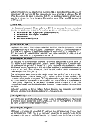 62
Esta enfermedad tiene una característica importante: NO se puede detener su progresión. El
paciente con ICI, muere de ICI. Con medicación, se puede prolongar la vida unos 15 a 20
años, dependiendo del grado de severidad de la ICI con que llega el paciente a la consulta o
guardia, la primera vez. Con el tiempo, la ICI evoluciona a una ICD y a una ICC (congestiva)
o ICG (global).
Causas de ICI
Hay 4 causas principales de ICI que se llevan el 85% de los casos, son las más frecuentes y
siempre hay que tenerlas en cuenta. Primero hay que pensar en lo frecuente, no en lo raro.
1. ICI secundaria a HTA(hipertrofia y dilatación del VI)
2. ICI secundaria a cardiopatía isquémica
3. Valvulopatías
4. Miocardiopatía Chagásica
ICI secundaria a HTA
El paciente con una HTA crónica o mal tratada o no medicada, terminan presentando una HVI
y si esa hipertrofia no se trata, evoluciona a una dilatación y a una ICI. Es importante destacar
que la HTA y la hipertrofia pueden ser revertidas con medicación (IECAs, inhibidores AT1,
AT2, etc.) La HVI es una enfermedad prevenible. Pero, lamentablemente, la dilatación no es
reversible, si se instala la ICI, el paciente muere por ICI.
Miocardiopatía Isquémica
Es producida por la aterosclerosis coronaria. Por ejemplo, son pacientes que han tenido un
IAM masivo o varios infartos pequeños. Cada IAM elimina una porción de VI, quedan áreas
de tejido necrosado que van a la fibrosis y el VI ya no se contrae adecuadamente (se torna
insuficiente). Cuando la pared del VI está afectada en más del 40%, esto es incompatible con
la vida. No es común, pero puede ocurrir, que un paciente presente un miocardio isquémico
hibernado (atontado o congelado).
Son pacientes que tienen enfermedad coronaria severa, pero quizás aún no hicieron un IAM.
Por esta enfermedad coronaria, hay un hipoflujo y el miocardio no funciona en plenitud. El
paciente puede presentar síntomas de ICI. Es importante detectar esto porque si estudiamos
las coronarias del paciente y detectamos las oclusiones, se puede hacer una angioplastia y
colocar stents, o hacer una Cx con by-pass y entonces se puede mejorar la perfusión del
miocardio y el corazón deja de estaratontado o hibernado y recupera un buen funcionamiento
cardíaco.
Estos son pacientes que tienen múltiples factores de riesgo para desarrollar enfermedad
coronaria (aterosclerosis): obesidad, sedentarismo, tabaquismo, etc.
Valvulopatías Izquierdas
Son valvulopatías que afectan a la válvula mitral o aórtica. Ya sea que produzcan insuficiencia
o estenosis, cuando son severas llevan a una ICI. Acá va a ser muy importante la detección
de soplos y la confirmación por ecocardiograma.
Miocardiopatía Chagásica
El Chagas es producido por un parásito (T. cruzi) que llega por picadura de vinchuca o por
vía transplacentaria (madre-hijo) o por transfusión sanguínea. Es una enfermedad de las
zonas pobres del país (en casi toda Argentina hay Chagas), zonas donde hay ranchos; los
 