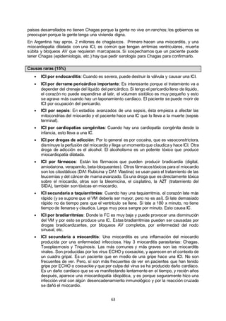 63
países desarrollados no tienen Chagas porque la gente no vive en ranchos; los gobiernos se
preocupan porque la gente tenga una vivienda digna.
En Argentina hay aprox. 2 millones de chagásicos. Primero hacen una miocarditis, y una
miocardiopatía dilatada con una ICI, es común que tengan arritmias ventriculares, muerte
súbita y bloqueos AV que requieran marcapasos. Si sospechamos que un paciente puede
tener Chagas (epidemiología, etc.) hay que pedir serología para Chagas para confirmarlo.
Causas raras (15%)
 ICI por endocarditis: Cuando es severa, puede destruir la válvula y causar una ICI.
 ICI por derrame pericárdico importante: Es interesante porque el tratamiento va a
depender del drenaje del líquido del pericárdico. Si tengo el pericardio lleno de líquido,
el corazón no puede expandirse al latir, el volumen sistólico es muy pequeño y esto
se agrava más cuando hay un taponamiento cardíaco. El paciente se puede morir de
ICI por ocupación del pericardio.
 ICI por sepsis: En estadíos avanzados de una sepsis, ésta empieza a afectar las
mitocondrias del miocardio y el paciente hace una IC que lo lleva a la muerte (sepsis
terminal).
 ICI por cardiopatías congénitas: Cuando hay una cardiopatía congénita desde la
infancia, esto lleva a una IC.
 ICI por drogas de adicción: Por lo general es por cocaína, que es vasoconstrictora,
disminuye la perfusión del miocardio y llega un momento que claudica y hace ICI. Otra
droga de adicción es el alcohol. El alcoholismo es un potente tóxico que produce
miocardiopatía dilatada.
 ICI por fármacos: Están los fármacos que pueden producir bradicardia (digital,
amiodarona, verapamilo, beta-bloqueantes). Otros fármacos tóxicos para el miocardio
son los citostáticos (DA1 Rubicina y DA1 Vlastina) se usan para el tratamiento de las
leucemias y del cáncer de mama avanzado. Es una droga que es directamente tóxica
sobre el miocardio, otros son la bleomicina, el cisplatino, la AZT (tratamiento del
SIDA), también son tóxicas en miocardio.
 ICI secundaria a taquiarritmias: Cuando hay una taquiarritmia, el corazón late más
rápido (y se supone que el VM debería ser mayor, pero no es así). Si late demasiado
rápido no da tiempo para que el ventrículo se llene. Si late a 180 x minuto, no tiene
tiempo de llenarse y claudica. Larga muy poca sangre por minuto. Esto causa IC.
 ICI por bradiarritmias: Donde la FC es muy baja y puede provocar una disminución
del VM y por esto se produce una IC. Estas bradiarritmias pueden ser causadas por
drogas bradicardizantes, por bloqueos AV completos, por enfermedad del nodo
sinusal, etc.
 ICI secundaria a miocarditis: Una miocarditis es una inflamación del miocardio
producida por una enfermedad infecciosa. Hay 3 miocarditis parasitarias: Chagas,
Toxoplasmosis y Triquinosis. Las más comunes y más graves son las miocarditis
virales. Son producidas por los virus ECHO y coxsackie, y aparecen en el contexto de
un cuadro gripal. Es un paciente que en medio de una gripe hace una ICI. No son
frecuentes de ver. Pero, sí son más frecuentes de ver en pacientes que han tenido
gripe por ECHO o coxsackie y que por culpa del virus se ha producido daño cardíaco.
Es un daño cardíaco que se va manifestando lentamente en el tiempo, y recién años
después, aparece una miocardiopatía idiopática, y es porque seguramente hizo una
infección viral con algún desencadenamiento inmunológico y por la reacción cruzada
se dañó el miocardio.
 