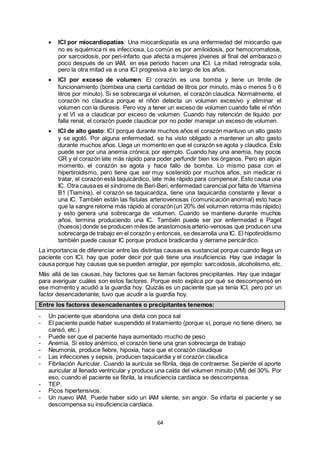 64
 ICI por miocardiopatías: Una miocardiopatía es una enfermedad del miocardio que
no es isquémica ni es infecciosa. Lo común es por amiloidosis, por hemocromatosis,
por sarcoidosis, por peri-infarto que afecta a mujeres jóvenes al final del embarazo o
poco después de un IAM, en ese periodo hacen una ICI. La mitad retrograda sola,
pero la otra mitad va a una ICI progresiva a lo largo de los años.
 ICI por exceso de volumen: El corazón es una bomba y tiene un límite de
funcionamiento (bombea una cierta cantidad de litros por minuto, más o menos 5 o 6
litros por minuto). Si se sobrecarga el volumen, el corazón claudica. Normalmente, el
corazón no claudica porque el riñón detecta un volumen excesivo y eliminar el
volumen con la diuresis. Pero voy a tener un exceso de volumen cuando falle el riñón
y el VI va a claudicar por exceso de volumen. Cuando hay retención de líquido por
falla renal, el corazón puede claudicar por no poder manejar un exceso de volumen.
 ICI de alto gasto: ICI porque durante muchos años el corazón mantuvo un alto gasto
y se agotó. Por alguna enfermedad, se ha visto obligado a mantener un alto gasto
durante muchos años. Llega un momento en que el corazón se agota y claudica. Esto
puede ser por una anemia crónica, por ejemplo. Cuando hay una anemia, hay pocos
GR y el corazón late más rápido para poder perfundir bien los órganos. Pero en algún
momento, el corazón se agota y hace fallo de bomba. Lo mismo pasa con el
hipertiroidismo, pero tiene que ser muy sostenido por muchos años, sin medicar ni
tratar, el corazón está taquicárdico, late más rápido para compensar. Esto causa una
IC. Otra causaes el síndrome de Beri-Beri, enfermedad carencial por falta de Vitamina
B1 (Tiamina), el corazón se taquicardiza, tiene una taquicardia constante y llevar a
una IC. También están las fístulas arteriovenosas (comunicación anormal) esto hace
que la sangre retorne más rápido al corazón(un 20% del volumen retorna más rápido)
y esto genera una sobrecarga de volumen. Cuando se mantiene durante muchos
años, termina produciendo una IC. También puede ser por enfermedad e Paget
(huesos) donde se producen miles de anastomosis arterio-venosas que producen una
sobrecarga de trabajo en el corazón y entonces, se desarrolla una IC. El hipotiroidismo
también puede causar IC porque produce bradicardia y derrame pericárdico.
La importancia de diferenciar entre las distintas causas es sustancial porque cuando llega un
paciente con ICI, hay que poder decir por qué tiene una insuficiencia. Hay que indagar la
causa porque hay causas que se pueden arreglar, por ejemplo: sarcoidosis, alcoholismo, etc.
Más allá de las causas, hay factores que se llaman factores precipitantes. Hay que indagar
para averiguar cuáles son estos factores. Porque esto explica por qué se descompensó en
ese momento y acudió a la guardia hoy. Quizás es un paciente que ya tenía ICI, pero por un
factor desencadenante, tuvo que acudir a la guardia hoy.
Entre los factores desencadenantes o precipitantes tenemos:
- Un paciente que abandona una dieta con poca sal
- El paciente puede haber suspendido el tratamiento (porque sí, porque no tiene dinero, se
cansó, etc.)
- Puede ser que el paciente haya aumentado mucho de peso
- Anemia. Si estoy anémico, el corazón tiene una gran sobrecarga de trabajo
- Neumonía, produce fiebre, hipoxia, hace que el corazón claudique
- Las infecciones y sepsis, producen taquicardia y el corazón claudica
- Fibrilación Auricular. Cuando la aurícula se fibrila, deja de contraerse. Se pierde el aporte
auricular al llenado ventricular y produce una caída del volumen minuto (VM) del 30%. Por
eso, cuando el paciente se fibrila, la insuficiencia cardíaca se descompensa.
- TEP.
- Picos hipertensivos.
- Un nuevo IAM. Puede haber sido un IAM silente, sin angor. Se infarta el paciente y se
descompensa su insuficiencia cardíaca.
 