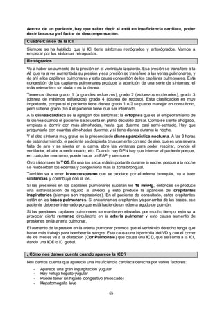 65
Acerca de un paciente, hay que saber decir si está en insuficiencia cardíaca, poder
decir la causa y el factor de descompensación.
Cuadro Clínico de la ICI
Siempre se ha hablado que la ICI tiene síntomas retrógrados y anterógrados. Vamos a
empezar por los síntomas retrógrados.
Retrógrados
Va a haber un aumento de la presión en el ventrículo izquierdo. Esa presión se transfiere a la
AI, que va a ver aumentada su presión y esa presión se transfiere a las venas pulmonares, y
de ahí a los capilares pulmonares y esto causa congestión de los capilares pulmonares. Esta
congestión de los capilares pulmonares produce la aparición de una serie de síntomas: el
más relevante – sin duda – es la disnea.
Tenemos disnea grado 1 (a grandes esfuerzos), grado 2 (esfuerzos moderados), grado 3
(disnea de mínimos esfuerzos), grado 4 (disnea de reposo). Esta clasificación es muy
importante, porque si el paciente tiene disnea grado 1 o 2 se puede manejar en consultorio,
pero si tiene grado 3 o 4 el paciente tiene que ser internado.
A la disnea cardíaca se le agregan dos síntomas: la ortopnea que es el empeoramiento de
la disnea cuando el paciente se acuesta en plano decúbito dorsal. Como se siente ahogado,
empieza a dormir con más almohadas, hasta que duerme casi semi-sentado. Hay que
preguntarle con cuántas almohadas duerme, y si tiene disnea durante la noche.
Y el otro síntoma muy grave es la presencia de disnea paroxística nocturna. A las 3 horas
de estar durmiendo, el paciente se despierta bruscamentecon sed de aire, que es una severa
falta de aire y se sienta en la cama, abre las ventanas para poder respirar, prende el
ventilador, el aire acondicionado, etc. Cuando hay DPN hay que internar al paciente porque,
en cualquier momento, puede hacer un EAP y se muere.
Otro síntoma es la TOS.Es una tos seca,más importante durante la noche, porque a la noche
se reabsorben los edemas y congestiona más la zona bronquial.
También va a tener broncoespasmo que se produce por el edema bronquial, va a traer
sibilancias y contribuye con la tos.
Si las presiones en los capilares pulmonares superan los 18 mmHg, entonces se produce
una extravasación de líquido al alvéolo y esto produce la aparición de crepitantes
inspiratorios (siempre son inspiratorios). En el paciente de consultorio, estos crepitantes
están en las bases pulmonares. Si encontramos crepitantes ya por arriba de las bases, ese
paciente debe ser internado porque está haciendo un edema agudo de pulmón.
Si las presiones capilares pulmonares se mantienen elevadas por mucho tiempo, esto va a
provocar cierto remanso circulatorio en la arteria pulmonar y esto causa aumento de
presiones en la arteria pulmonar.
El aumento de la presión en la arteria pulmonar provoca que el ventrículo derecho tenga que
hacer más trabajo para bombear la sangre. Esto causa una hipertrofia del VD y con el correr
de los meses va a la dilatación (Cor Pulmonale) que causa una ICD, que se suma a la ICI,
dando una ICC o IC global.
¿Cómo nos damos cuenta cuando aparece la ICD?
Nos damos cuenta que apareció una insuficiencia cardíaca derecha por varios factores:
- Aparece una gran ingurgitación yugular
- Hay reflujo hepato-yugular
- Puede tener un hígado congestivo (moscado)
- Hepatomegalia leve
 