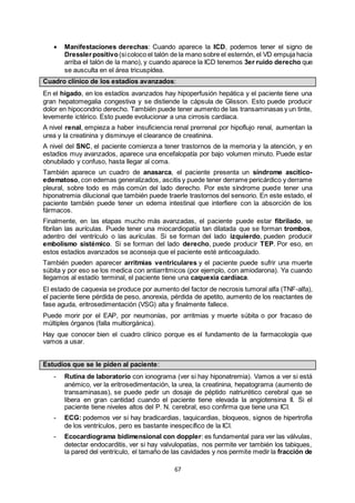 67
 Manifestaciones derechas: Cuando aparece la ICD, podemos tener el signo de
Dresslerpositivo(sicoloco el talón de la mano sobre el esternón, el VD empuja hacia
arriba el talón de la mano), y cuando aparece la ICD tenemos 3er ruido derecho que
se ausculta en el área tricuspídea.
Cuadro clínico de los estadíos avanzados:
En el hígado, en los estadíos avanzados hay hipoperfusión hepática y el paciente tiene una
gran hepatomegalia congestiva y se distiende la cápsula de Glisson. Esto puede producir
dolor en hipocondrio derecho. También puede tener aumento de las transaminasas y un tinte,
levemente ictérico. Esto puede evolucionar a una cirrosis cardíaca.
A nivel renal, empieza a haber insuficiencia renal prerrenal por hipoflujo renal, aumentan la
urea y la creatinina y disminuye el clearance de creatinina.
A nivel del SNC, el paciente comienza a tener trastornos de la memoria y la atención, y en
estadíos muy avanzados, aparece una encefalopatía por bajo volumen minuto. Puede estar
obnubilado y confuso, hasta llegar al coma.
También aparece un cuadro de anasarca, el paciente presenta un síndrome ascítico-
edematoso, con edemas generalizados, ascitis y puede tener derrame pericárdico y derrame
pleural, sobre todo es más común del lado derecho. Por este síndrome puede tener una
hiponatremia dilucional que también puede traerle trastornos del sensorio. En este estado, el
paciente también puede tener un edema intestinal que interfiere con la absorción de los
fármacos.
Finalmente, en las etapas mucho más avanzadas, el paciente puede estar fibrilado, se
fibrilan las aurículas. Puede tener una miocardiopatía tan dilatada que se forman trombos,
adentro del ventrículo o las aurículas. Si se forman del lado izquierdo, pueden producir
embolismo sistémico. Si se forman del lado derecho, puede producir TEP. Por eso, en
estos estadíos avanzados se aconseja que el paciente esté anticoagulado.
También pueden aparecer arritmias ventriculares y el paciente puede sufrir una muerte
súbita y por eso se los medica con antiarrítmicos (por ejemplo, con amiodarona). Ya cuando
llegamos al estadío terminal, el paciente tiene una caquexia cardíaca.
El estado de caquexia se produce por aumento del factor de necrosis tumoral alfa (TNF-alfa),
el paciente tiene pérdida de peso, anorexia, pérdida de apetito, aumento de los reactantes de
fase aguda, eritrosedimentación (VSG) alta y finalmente fallece.
Puede morir por el EAP, por neumonías, por arritmias y muerte súbita o por fracaso de
múltiples órganos (falla multiorgánica).
Hay que conocer bien el cuadro clínico porque es el fundamento de la farmacología que
vamos a usar.
Estudios que se le piden al paciente:
- Rutina de laboratorio con ionograma (ver si hay hiponatremia). Vamos a ver si está
anémico, ver la eritrosedimentación, la urea, la creatinina, hepatograma (aumento de
transaminasas), se puede pedir un dosaje de péptido natriurético cerebral que se
libera en gran cantidad cuando el paciente tiene elevada la angiotensina II. Si el
paciente tiene niveles altos del P. N. cerebral, eso confirma que tiene una ICI.
- ECG: podemos ver si hay bradicardias, taquicardias, bloqueos, signos de hipertrofia
de los ventrículos, pero es bastante inespecífico de la ICI.
- Ecocardiograma bidimensional con doppler: es fundamental para ver las válvulas,
detectar endocarditis, ver si hay valvulopatías, nos permite ver también los tabiques,
la pared del ventrículo, el tamaño de las cavidades y nos permite medir la fracción de
 