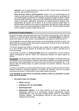 68
eyección, que en estos pacientes es menor de 45%. Cuanto menor la fracción de
eyección, peor pronóstico tiene la IC.
- Placa de tórax, frente y perfil izquierdo: vamos a ver una cardiomegalia (en la
mayoría de los casos), esto lo sabemos por el índice cardio-torácico aumentado. Es
una cardiomegalia a predominio de cavidades izquierdas (imagen de patito). Pueden
verse las líneas A de Kerley: decimos que hay redistribución de flujo hacia los vértices.
Líneas B de Kerley: atelectasias laminares por engrosamiento de tabiques inter-
segmentarios del pulmón, por el edema. Si es un caso avanzado puede haber un
derrame pleural (derecho) y en casos muy avanzados se puede ver el signo del doble
contorno, que es la AI que sobresale por detrás de la AD. También puede sobresalir
la AI por detrás y se llama el signo del 4to arco.
Insuficiencia Cardíaca Diastólica
Se empezó a hablar sobre este tema hace unos 15 o 20 años. Son pacientes con un Volumen
Sistólico y un Volumen Minuto adecuados, pero, tienen un ventrículo rígido. El ventrículo
puede estar rígido por varias causas: una posibilidad es que tenga una hipertrofia del VI.
Otra posibilidad es que sea rígido porque tenga una miocardiopatía restrictiva, es decir, una
enfermedad del miocardio donde haya alguna sustancia que la pared se torne más fibrosa,
por ejemplo, en la esclerodermia.
Y la tercera causa es que tenga un ventrículo que se relaja mal. La relajación del ventrículo
es un acto ACTIVO porque requiere de bombas que saquen el calcio y permitan que el
músculo se relaje.
Los pacientes que tienen un ventrículo rígido tienen una característica: si se los somete a
alguna sobrecarga de volumen, hacen una insuficiencia cardíaca con edema agudo de
pulmón.
Por ejemplo: cuando se le pasan rápido 2 litros de solución fisiológica y el paciente hace una
insuficiencia con un EAP porque el ventrículo tiene poca compliance, y no puede acomodar
ese volumen extra (sobrecarga). Lo mismo ocurre si se le pasa una transfusión de 1 lt, se
produce falla de bomba porque no puede acomodar ese volumen adicional. Hay poca
distensibilidad.
Lo mismo si al paciente le sube bruscamente la presión, porque cuando aumenta la presión
también aumenta la resistencia periférica y el llenado del ventrículo. Como no se puede
acomodar ese volumen, va hacia atrás y hace edema agudo de pulmón.
La IC diastólica es más común en pacientes añosos y tienen un pronóstico un poco
mejor que la IC sistólica.
 Se pueden tratar con 4 drogas:
 IECAs (enalapril)
 Inhibidores AT1 de la AT2 (ARA2)
 Beta-bloqueantes
 Bloqueantes cálcicos: es la única situación en la que se pueden usar
bloqueantes cálcicos en la insuficiencia cardíaca. Bloqueantes cálcicos
bradicardizantes y hay que tener cuidado porque tienen un cierto efecto
inotrópico negativo. Los bloqueantes cálcicos se usan porque mejoran la
relajación del miocardio.
 