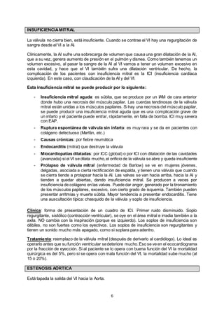 6
INSUFICIENCIAMITRAL
La válvula no cierra bien, está insuficiente. Cuando se contrae el VI hay una regurgitación de
sangre desde el VI a la AI.
Clínicamente, la AI sufre una sobrecarga de volumen que causa una gran dilatación de la AI,
que a su vez, genera aumento de presión en el pulmón y disnea. Como también tenemos un
volumen excesivo, al pasar la sangre de la AI al VI vamos a tener un volumen excesivo en
esta cavidad, y hace que el VI también sufra una dilatación ventricular. De hecho, la
complicación de los pacientes con insuficiencia mitral es la ICI (insuficiencia cardíaca
izquierda). En este caso, con claudicación de la AI y del VI.
Esta insuficiencia mitral se puede producir por lo siguiente:
- Insuficiencia mitral aguda: es súbita, que se produce por un IAM de cara anterior
donde hubo una necrosis del músculo papilar. Las cuerdas tendinosas de la válvula
mitral están unidas a los músculos papilares. Si hay una necrosis del músculo papilar,
se puede producir una insuficiencia mitral aguda que es una complicación grave de
un infarto y el paciente puede entrar, rápidamente, en falla de bomba. ICI muy severa
con EAP.
- Ruptura espontánea de válvula sin infarto: es muy rara y se da en pacientes con
colágeno defectuoso (Marfán, etc.)
- Causas crónicas: por fiebre reumática
- Endocarditis (mitral) que destruye la válvula
- Miocardiopatías dilatadas: por ICC (global) o por ICI con dilatación de las cavidades
(avanzada) si el VI se dilata mucho,el orificio de la válvula se abre y queda insuficiente
- Prolapso de válvula mitral (enfermedad de Barlow) se ve en mujeres jóvenes,
delgadas, asociada a cierta rectificación de espalda, y tienen una válvula que cuando
se cierra tiende a prolapsar hacia la AI. Las valvas se van hacia arriba, hacia la AI y
tienden a quedar abiertas, dando insuficiencia mitral. Se producen a veces por
insuficiencia de colágeno en las valvas. Puede dar angor, generado por la tironamiento
de los músculos papilares, excesivo, con cierto grado de isquemia. También pueden
presentar arritmias y muerte súbita. Mayor tendencia a presentar endocarditis. Tiene
una auscultación típica: chasquido de la válvula y soplo de insuficiencia.
Clínica: forma de presentación de un cuadro de ICI. Primer ruido disminuido. Soplo
regurgitante, sistólico (contracción ventricular), se oye en el área mitral e irradia también a la
axila. NO cambia con la inspiración (porque es izquierdo). Los soplos de insuficiencia son
débiles, no son fuertes como los eyectivos. Los soplos de insuficiencia son regurgitantes y
tienen un sonido mucho más apagado, como si soplara para adentro.
Tratamiento: reemplazo de la válvula mitral (después de derivarlo al cardiólogo). Lo ideal es
operarlo antes que su función ventricular sedeteriore mucho.Eso se ve en el ecocardiograma
por la fracción de eyección. Si al paciente se lo opera con buena función del VI la mortalidad
quirúrgica es del 5%, pero si se opera con mala función del VI, la mortalidad sube mucho (al
15 o 20%).
ESTENOSIS AÓRTICA
Está tapada la salida del VI hacia la Aorta.
 