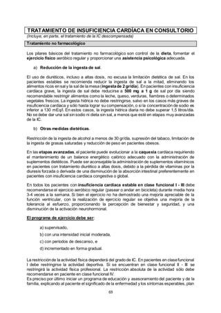 69
TRATAMIENTO DE INSUFICIENCIA CARDÍACA EN CONSULTORIO
(Incluye, en parte, el tratamiento de la IC descompensada)
Tratamiento no farmacológico
Los pilares básicos del tratamiento no farmacológico son control de la dieta, fomentar el
ejercicio físico aeróbico regular y proporcionar una asistencia psicológica adecuada.
a) Reducción de la ingesta de sal.
El uso de diuréticos, incluso a altas dosis, no excusa la limitación dietética de sal. En los
pacientes estables se recomienda reducir la ingesta de sal a la mitad, eliminando los
alimentos ricos en sal y la sal de la mesa (ingestade 2 gr/día). En pacientes con insuficiencia
cardíaca grave, la ingesta de sal debe reducirse a 500 mg a 1 g de sal por día siendo
recomendable restringir alimentos como la leche, queso, verduras, fiambres o determinados
vegetales frescos. La ingesta hídrica no debe restringirse, salvo en los casos más graves de
insuficiencia cardíaca y sólo hasta lograr su compensación, o si la concentración de sodio es
inferior a 130 mEq/l. En estos casos, la ingesta hídrica diaria no debe superar 1,5 litros/día.
No se debe dar una sal sin sodio ni dieta sin sal, a menos que esté en etapas muy avanzadas
de la IC.
b) Otras medidas dietéticas.
Restricción de la ingesta de alcohol a menos de 30 gr/día, supresión del tabaco, limitación de
la ingesta de grasas saturadas y reducción de peso en pacientes obesos.
En las etapas avanzadas, el paciente puede evolucionar a la caquexia cardíaca requiriendo
el mantenimiento de un balance energético calórico adecuado con la administración de
suplementos dietéticos. Puede ser aconsejable la administración de suplementos vitamínicos
en pacientes con tratamiento diurético a altas dosis, debido a la pérdida de vitaminas por la
diuresis forzada o derivada de una disminución de la absorción intestinal preferentemente en
pacientes con insuficiencia cardíaca congestiva o global.
En todos los pacientes con insuficiencia cardíaca estable en clase funcional I - III debe
recomendarse el ejercicio aeróbico regular (pasear o andar en bicicleta) durante media hora
3-4 veces a la semana. Si bien el ejercicio no ha demostrado una mejoría apreciable de la
función ventricular, con la realización de ejercicio regular se objetiva una mejoría de la
tolerancia al esfuerzo, proporcionando la percepción de bienestar y seguridad, y una
disminución de la activación neurohormonal.
El programa de ejercicio debe ser:
a) supervisado,
b) con una intensidad inicial moderada,
c) con períodos de descanso, e
d) incrementado en forma gradual.
La restricciónde la actividad física dependerá del grado de IC. En pacientes en clasefuncional
I debe restringirse la actividad deportiva. Si se encuentran en clase funcional II - III se
restringirá la actividad física profesional. La restricción absoluta de la actividad sólo debe
recomendarse en paciente en clase funcional IV.
Es preciso por último iniciar un programa de educación y asesoramiento del paciente y de la
familia, explicando al paciente el significado de la enfermedad y los síntomas esperables, plan
 