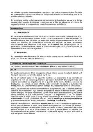 70
de cuidados generales, la estrategia de tratamiento y las implicaciones pronósticas. También
es importante informar sobre la influencia de los medicamentos en la calidad de vida, y los
posibles efectos colaterales.
Es importante insistir en la importancia del cumplimiento terapéutico, ya que una de las
causas más frecuente de recaídas y reingresos es la falta de adherencia al mismo. Es
necesario recalcar la importancia del seguimiento periódico ambulatorio.
Otras medidas
a) Contracepción.
En pacientes de sexo femenino con insuficiencia cardíaca avanzada en clase funcional III-IV,
el riesgo de morbimortalidad materna es alto, por lo que el embarazo debe ser evitado. Es
necesario explicar a las pacientes los potenciales efectos adversos del embarazo. En estos
casos, los métodos de contracepción hormonal son seguros. Se debe recomendar
anticonceptivos que combinen dosis bajas de estrógenos con progestágenos de 3º
generación, con la finalidad de reducir el potencial trombogénico o la posible aparición de
hipertensión arterial o sobrecarga hídrica.
b) Vacunación.
Es conveniente además recomendar a los pacientes que se vacunen anualmente frente a la
gripe y por única vez contra el Neumococo.
Tratamiento Farmacológico en consultorio
Se comienza administrando IECAs o inhibidores AT1 de la Angiotensina 2 (ARA2)
IECAs
Se puede usar cualquier IECA, en Argentina el que más se usa es el enalapril (Lotrial) y el
Gadopril, vienen en comprimidos de 2,5; 5 y 10 mg.
En IC el enalapril actúa de la siguiente mantera: La angiotensina I se convierte en
angiotensina II en los capilares pulmonares por acción de la ECA. El enalapril inhibe a la
enzima convertidora de angiotensina en el pulmón. Esta enzima también convierte la
bradiquinina en cininas, al estar inhibida, esta conversión no ocurre y aumentan las
bradiquininas. Es una enzima dual porque participa de 2 reacciones químicas simultáneas.
Los IECAs generan una disminución importante de la angiotensina 2. La AT2 tiene sus efectos
actuando en un receptor AT 1 y a partir de ahí ejerce sus efectos en distintos niveles. Cuando
damos enalapril, hay poca angiotensina 2 para actuar sobre esos receptores y provoca el
efecto contrario al que habitualmente produce. La angiotensina 2 es un potente
vasoconstrictor, si tengo poca AT2 voy a tener vasodilatación. El enalapril es un potente
vasodilatador. Esto es fundamental para la IC porque disminuye la resistencia periférica
y así el ventrículo trabaja mucho más aliviado: disminuye la poscarga.
Además, la angiotensina 2 estimula la aldosterona, produciendo retención de sodio y agua,
lo que produce edemas. Al haber bajos niveles de angiotensina 2 por acción del enalapril,
disminuyen los niveles de aldosterona que se fabrican en la corteza suprarrenal. Hay mayor
pérdida de agua y sal, en el túbulo colector del riñón, y retiene potasio. El paciente con
insuficiencia cardíaca izquierda tiene edemas. Si perdemos agua y sal ayuda a disminuir a
que desaparezcan los edemas.
 