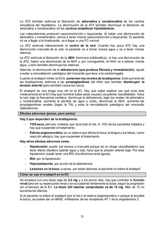 71
La AT2 también estimula la liberación de adrenalina y noradrenalina de los centros
simpáticos del hipotálamo. La disminución de la AT2 también disminuye la liberación de
adrenalina y noradrenalina en los centros simpáticos hipotalámicos.
Las catecolaminas producen vasoconstricción y taquicardia. Al haber una disminución de
adrenalina y noradrenalina vamos a tener menos vasoconstricción y taquicardia. El paciente
no va a llegar a la bradicardia, va a llegar a una FC normal.
La AT2 estimula intensamente al centro de la sed. Cuando hay poca AT2 hay una
disminución marcada de la sed, el paciente va a tomar menos agua y va a tener menos
edemas.
La AT2 estimula la liberación de la ADH (hormona antidiurética), si hay una disminución de
la AT2, habrá una disminución de la ADH y, por consiguiente, el riñón va a retener menos
agua, y esto también disminuye los edemas.
Además, la disminución de la aldosterona (que produce fibrosis y remodelación), ayuda
a evitar a remodelación patológica del miocardio que lleva a la cardiomegalia.
Cuando el enalapril inhibe la ECA, aumentan los niveles de bradiquinina. Este aumento de
las bradiquininas estimula a las prostaglandinas del riñón que también disminuyen la
tensión arterial (pero también causa tos seca).
El enalapril es una droga muy útil en la ICI. Hay que saber explicar por qué sirve este
medicamentoen la ICI (hay que nombrar todas estas causas):es potente vasodilatador, frena
la sed, baja la frecuencia cardíaca, disminuye la aldosterona, baja los niveles de adrenalina
y noradrenalina, aumenta la pérdida de agua y sodio, disminuye la ADH, aumenta las
prostaglandinas renales (bajan la TA) y evita la remodelación patológica del miocardio
(aldosterona).
Efectos adversos (pocos, pero serios)
Hay 2 que dependen de la bradiquinina:
- TOS seca, perruna, molesta, que dura todo el día, 8 -10% de los pacientes tratados y
hay que suspender el tratamiento.
- Edema angioneurótico:es un edema que afecta la boca, la lengua y los labios, como
reacción alérgica, hay que suspender el tratamiento.
Hay otros efectos adversos como:
- Hipotensión: puede ser severa o marcada porque es un droga vasodilatadora que
tiene efecto diurético (pierde agua y sal), hace que la presión arterial baje. Por esta
hipotensión puede tener una IRA (insuficiencia renal aguda).
- IRA: por la hipotensión
- Hiperpotasemia: por acción de la aldosterona
- Lesiones en la boca; a veces, por estas lesiones el paciente no tolera el enalapril
Cómo se usa el enalapril en la ICI
Se empieza con una dosis baja de 2,5 mg y a los pocos días, hay que controlar la función
renal para ver su repercusión renal y se va subiendo lentamente la dosis,según la progresión
(en el tiempo) de la ICI. La dosis útil máxima comprobada es de 15 mg. Más de 15 no
aumenta los efectos.
Si el paciente no tolera el enalapril (por la tos o el edema angioneurótico o porque le escalda
la boca), se puede dar un ARA2: inhibidores de los receptores AT 1 de la angiotensina 2.
 