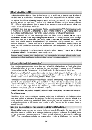 72
ARA 2 o inhibidores AT1
NO actúan inhibiendo a la ECA, actúan inhibiendo la acción de la angiotensina 2 sobre el
receptor AT1. Y así inhiben o disminuyen la acción de la angiotensina 2 en todos los niveles.
La primera droga fue el losartán (Losacor), viene en comprimidos de 50 mg y se usan 2 x día
y el otro que se usa mucho en Argentina es el valsartán (Diovan) viene en comprimidos de
80 y 160 mg. La ventaja que tiene el valsartán es que se toma una sola vez por día y esto
mejora el cumplimiento del paciente.
Los ARA2, al no dejar que la angiotensina 2 actúe sobre su receptor AT1, hacen exactamente
lo mismo que el enalapril. La diferencia es que, como no inhiben a la ECA, no se produce un
aumento de las bradiquininas y por ende, no aumentan las prostaglandinas renales.
En la práctica se vio que tanto el enalapril como los ARA2 tienen el mismo efecto porque
esa falta de acción sobre las prostaglandinas renales se ve compensada por un hallazgo
importante y es que el enalapril sólo actúa sobre la ECA de los capilares pulmonares,
pero -en el cuerpo- tenemos muchas otras ECAs, en distintos sitios, y como los ARA2 actúan
sobre el receptor AT1 (donde va a actuar la angiotensina 2) y no sobre la enzima; actúan en
todos los sitios dónde hay receptores de angiotensina 2 en el organismo, no sólo en los del
pulmón.
La gran ventaja es que, comono aumentan las bradiquininas, no van a causar tos ni edema
angioneurótico. La desventaja es que son más caros.
Cuando estas drogas son insuficientes, es conveniente agregarle rápidamente beta-
bloqueantes. (Cuando el paciente lleva, más o menos, 1 mes de enalapril).
¿Cómo actúan los beta-bloqueantes?
Los beta-bloqueantes actúan sobre el receptor adrenérgico beta, donde actúan la adrenalina
y la noradrenalina. Al bloquear el receptor, las catecolaminas no pueden actuar. El paciente
hace una bradicardia. Pero, cuando tengo bradicardia, el volumen minuto disminuye.
Si ya tengo una ICI, el VM ya está disminuido, y si al paciente le doy un beta-bloqueante, esto
va a empeorar. Por eso, antes nunca se daban beta-bloqueantes en la ICI. Pero ahora es
distinto. Se da el beta-bloqueante, pero en dosis bajas.
Por la activación de los centros hipotalámicos, se libera adrenalina y noradrenalina, en gran
cantidad a la circulación. Esta gran cantidad de liberación de catecolaminas produce
vasoconstricción y taquicardia. Y, además, en animales de experimentación que durante
meses reciben una carga elevada de adrenalina y noradrenalina, produce necrosis de los
miocardiocitos y esto agrava la insuficiencia cardíaca.
Niveles altos de adrenalina y noradrenalina producen necrosis de los miocardiocitos.
Betabloqueantes
El objetivo de dar beta-bloqueantes es evitar o disminuir la necrosis de los miocardiocitos y
esto va a mejorar la sobrevida del paciente. Se dan beta-bloqueantes en dosis bajas y de a
poco, subiendo lentamente esta dosis bajas para evitar que se descompense y por la
bradicardia empeore la IC porque baja mucho el VM. Por eso se da en dosis bajas y
paulatinamente.
Los beta-bloqueantes que más se usan son 2: Carvedilol y Atenolol
El carvedilol se comienza a dar en una dosis muy baja: 6.25 mg/día. Hay que esperar 15
días. Si el paciente está bien y no presentó problemas, entonces se duplica (6.25 x 2) la dosis
en una toma diaria y se esperan otros 15 días y se triplica la dosis si no presentó problemas
(6.25 x 3 en una sola toma diaria), se esperan otros 15 días y si todo está bien, se dan 25
 