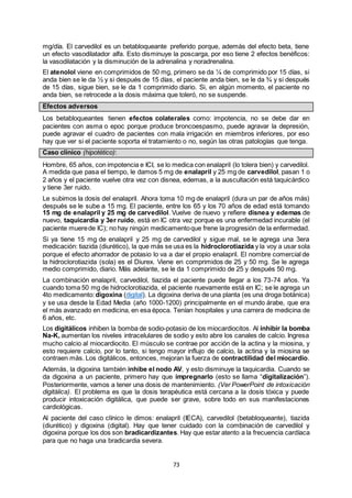 73
mg/día. El carvedilol es un betabloqueante preferido porque, además del efecto beta, tiene
un efecto vasodilatador alfa. Esto disminuye la poscarga, por eso tiene 2 efectos benéficos:
la vasodilatación y la disminución de la adrenalina y noradrenalina.
El atenolol viene en comprimidos de 50 mg, primero se da ¼ de comprimido por 15 días, si
anda bien se le da ½ y si después de 15 días, el paciente anda bien, se le da ¾ y si después
de 15 días, sigue bien, se le da 1 comprimido diario. Si, en algún momento, el paciente no
anda bien, se retrocede a la dosis máxima que toleró, no se suspende.
Efectos adversos
Los betabloqueantes tienen efectos colaterales como: impotencia, no se debe dar en
pacientes con asma o epoc porque produce broncoespasmo, puede agravar la depresión,
puede agravar el cuadro de pacientes con mala irrigación en miembros inferiores, por eso
hay que ver si el paciente soporta el tratamiento o no, según las otras patologías que tenga.
Caso clínico (hipotético):
Hombre, 65 años, con impotencia e ICI, se lo medica con enalapril (lo tolera bien) y carvedilol.
A medida que pasa el tiempo, le damos 5 mg de enalapril y 25 mg de carvedilol, pasan 1 o
2 años y el paciente vuelve otra vez con disnea, edemas, a la auscultación está taquicárdico
y tiene 3er ruido.
Le subimos la dosis del enalapril. Ahora toma 10 mg de enalapril (dura un par de años más)
después se le sube a 15 mg. El paciente, entre los 65 y los 70 años de edad está tomando
15 mg de enalapril y 25 mg de carvedilol. Vuelve de nuevo y refiere disnea y edemas de
nuevo, taquicardia y 3er ruido, está en IC otra vez porque es una enfermedad incurable (el
paciente muerede IC); no hay ningún medicamentoque frene la progresión de la enfermedad.
Si ya tiene 15 mg de enalapril y 25 mg de carvedilol y sigue mal, se le agrega una 3era
medicación: tiazida (diurético), la que más se usa es la hidroclorotiazida y la voy a usar sola
porque el efecto ahorrador de potasio lo va a dar el propio enalapril. El nombre comercial de
la hidroclorotiazida (sola) es el Diurex. Viene en comprimidos de 25 y 50 mg. Se le agrega
medio comprimido, diario. Más adelante, se le da 1 comprimido de 25 y después 50 mg.
La combinación enalapril, carvedilol, tiazida el paciente puede llegar a los 73-74 años. Ya
cuando toma 50 mg de hidroclorotiazida, el paciente nuevamente está en IC; se le agrega un
4to medicamento:digoxina (digital). La digoxina deriva de una planta (es una droga botánica)
y se usa desde la Edad Media (año 1000-1200) principalmente en el mundo árabe, que era
el más avanzado en medicina, en esa época. Tenían hospitales y una carrera de medicina de
6 años, etc.
Los digitálicos inhiben la bomba de sodio-potasio de los miocardiocitos. Al inhibir la bomba
Na-K, aumentan los niveles intracelulares de sodio y esto abre los canales de calcio. Ingresa
mucho calcio al miocardiocito. El músculo se contrae por acción de la actina y la miosina, y
esto requiere calcio, por lo tanto, si tengo mayor influjo de calcio, la actina y la miosina se
contraen más. Los digitálicos, entonces, mejoran la fuerza de contractilidad del miocardio.
Además, la digoxina también inhibe el nodo AV, y esto disminuye la taquicardia. Cuando se
da digoxina a un paciente, primero hay que impregnarlo (esto se llama “digitalización”).
Posteriormente, vamos a tener una dosis de mantenimiento. (Ver PowerPoint de intoxicación
digitálica). El problema es que la dosis terapéutica está cercana a la dosis tóxica y puede
producir intoxicación digitálica, que puede ser grave, sobre todo en sus manifestaciones
cardiológicas.
Al paciente del caso clínico le dimos: enalapril (IECA), carvedilol (betabloqueante), tiazida
(diurético) y digoxina (digital). Hay que tener cuidado con la combinación de carvedilol y
digoxina porque los dos son bradicardizantes. Hay que estar atento a la frecuencia cardíaca
para que no haga una bradicardia severa.
 