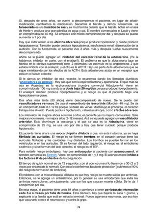 74
Si, después de unos años, se vuelve a descompensar el paciente, en lugar de añadir
medicación, cambiamos la medicación. Sacamos la tiazida y damos furosemida. La
furosemida es un diurético de asa y es mucho más potente que la tiazida. Actúa en el asa
de Henle y produce una gran pérdida de agua y sal. El nombre comercial es el Lasix y viene
en comprimidos de 40 mg. Se empieza con medio comprimido por día y después se puede
aumentar a 1 por día.
Hay que estar atento a los efectos adversos porque produce hipotensión y puede producir
hipopotasemia. También puede producir hipocalcemia, insuficiencia renal, disminución de la
audición. Con la furosemida, el paciente vive 2 años más y después vuelve nuevamente
descompensado.
Ahora se le puede agregar un inhibidor del receptor renal de la aldosterona. (Ya la
habíamos inhibido, en parte, con el enalapril). El problema es que la aldosterona (que se
fabrica en la corteza suprarrenal) tiene 2 estímulos: un estímulo es la angiotensina 2 que
estaba inhibida con el enalapril; y el otro es la ACTH. Hay una parte de la aldosterona que se
sigue sintetizando por los efectos de la ACTH. Esta aldosterona actúa en un receptor que
está en el túbulo colector.
Si le damos un inhibidor de ese receptor, le estaremos dando los llamados diuréticos
“ahorradores de potasio”. Hay dos que son la espironolactona y eplerenona. El que más se
usa en Argentina es la espironolactona (nombre comercial Aldactone-A), viene en
comprimidos de 100 mg y se da una dosis baja (50 mg/día) porque produce hiperpotasemia.
El enalapril también produce hiperpotasemia y el riesgo es que el paciente haga una
hiperpotasemia grave.
Dos años más tarde (80 años) viene descompensado de nuevo. Se le puede dar
vasodilatadores venosos. Se usa el mononitrato de isosorbide (Monotrin 40 mg). Se da
un comprimido cada 8 o 12 hs porque si dilato las venas, disminuyo la precarga, el corazón
trabaja más aliviado. Puede producir hipotensión, cefalea o síncope, como efectosadversos.
Los intervalos de mejoría ahora son más cortos, el paciente ya no mejora como antes. Sólo
mejora unos meses,no mejora años (9-12 meses). Acá se le puede agregar un vasodilatador
arteriolar. Esto disminuye la poscarga y el que se usa es la hidralazina, viene en
comprimidos de 25 mg, se usa uno por día y hay que tener cuidado porque produce
hipotensión.
El paciente tiene ahora una miocardiopatía dilatada y que, en esta instancia, ya se haya
fibrilado las aurículas. El riesgo es se formen trombos en el corazón porque tiene las
aurículas fibriladas y las cavidades muy dilatadas. Los trombos se pueden formar en los
ventrículos o en las aurículas. Si se forman del lado izquierdo, el riesgo es el embolismo
sistémico y si se forman del lado derecho, el riesgo es el TEP.
Para evitarle riesgo embolígeno, hay que anticoagular al paciente con acenocumarol, el
nombre comercial es Sintrom. Viene en comprimidos de 1 y 4 mg. El acenocumarol inhibe a
los factores K dependientes de la coagulación.
El tiempo de quick normal es de 12 segundos, con el acenocumarol lo llevamos a 30 (2 a 3
veces por encima de lo normal). Con esto le conferimos bastante protección (cubrimos el 90%
del riesgo de formación de émbolos).
El problema con la miocardiopatía dilatada es que hay riesgo de muerte súbita por arritmias.
Entonces, se le agrega un antiarrítmico, por lo general se usa amiodarona que evita las
arritmias ventriculares, principalmente, que son las que causan muerte súbita. Se le da 1
comprimido por día.
En esta etapa, el paciente tiene unos 84 años y comienza a tener períodos de internación
cada 3 o 4 meses por falla de bomba. Está disneico, hay que bajarle la sal a 1 gramo, y
explicarle a la familia que está en estadío terminal. Puede agarrarse neumonía, por eso hay
que vacunarlo contra el neumococo y contra la gripe.
 