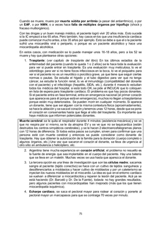 75
Cuando se muere, muere por muerte súbita por arritmia (a pesar del antiarrítmico), o por
un EAP, o por NMN, o a veces hace falla de múltiples órganos por hipoflujo (shock y
fracaso multiorgánico).
Con las drogas y un buen manejo médico, el paciente logró vivir 20 años más. Esto sucede
si la IC empezó a los 65 años. Pero también, hay casos en los que una insuficiencia cardíaca
puede comenzar mucho antes, a los 35 años por ejemplo. Esto se debe a que el o la paciente
sufrió una miocarditis viral o periparto, o porque es un paciente alcohólico y hace una
miocardiopatía alcohólica.
En estos casos, con medicación se lo puede manejar unos 16-18 años, pero a los 52 se
muere y hay que plantearse otras opciones:
1. Trasplante: (ver capítulo de trasplante del libro) En los últimos estadíos de la
enfermedad del paciente (cuando le queda 1 o 2 años) se le hace toda la evaluación
para ver si puede entrar en trasplante. Es una evaluación muy meticulosa, lo ve el
odontólogo para ver si no tiene focos infecciosos en la boca, lo ve el psiquiatra para
ver si el paciente no es un neurótico o psicótico grave, ya que tiene que seguir ciertas
normas o pautas. Se estudia el hígado y el tubo digestivo para ver que no tenga
cáncer, se estudia la función renal, lo ve el inmunólogo (compatibilidad del donante
con el paciente) y el infectólogo (hepatitis, SIDA, etc.), durante 4 meses lo estudian
todos los médicos del hospital, si está todo OK, se pide al INCUCAI que lo coloquen
en lista de espera para trasplante cardíaco. El problema es que hay pocos donantes.
Si el paciente entra en fase terminal, entra en emergencia nacional (el primer corazón
que aparece es para él porque está en emergencia), muchos no llegan a trasplantarse
porque están muy deteriorados. Se pueden morir en cualquier momento. Si aparece
un donante, tiene que ser alguien con la misma contextura física (aproximadamente),
se hace la ablación y se sacael corazón y tenemos unas 12 horas, desde que se pone
el corazón en conservantes hasta que llega al sitio del trasplante. Es importante que
haya médicos que informen potenciales donantes.
Muerte cerebral: se le quita el respirador durante 4 minutos (asistencia mecánica) y se ve
que no respira por sí mismo, se le da atropina EV y se ve que no se taquicardiza (están
destruidos los centros simpáticos cerebrales), y se le hacen 2 electroencefalogramas planos
con 12 horas de diferencia. Si todos estos pasos se cumplen, sirven para confirmar que una
persona esté con muerte cerebral y entonces se puede considerar como donante de
trasplante. Hay que obtener la autorización de la familia para la donación (cuerpo completo o
algunos órganos, etc.) Una vez que sacaron el corazón al donante, se lleva de urgencia al
otro sitio en ambulancia o helicóptero, etc.
2. Argentina tiene mucha experiencia en corazón artificial, el problema no resuelto es
la fuente de energía que sea implantable en el cuerpo del paciente. Hay una batería
que se lleva en un maletín. Muchas veces se usa hasta que aparezca el donante.
3. La tercera opción es una línea de investigación que son las células madre; sacamos
sangre al paciente (tejido conectivo) se hace con un cultivo de tejidos sanguíneos y
desdiferenciarlos a mioblastos y hacer cultivo de mioblastos y por un cateterismo se
inyectan los nuevos mioblastos en el miocardio. La idea es que en el entorno cardíaco
se vuelvan a diferenciar a miocardiocitos y reparen la lesión del paciente. Acá ya se
está haciendo (Dr. Barceló y Dr. De la Fuente), todavía no hay grandes resultados,
pero algunos pacientes con miocardiopatías han mejorado (más que los que tienen
miocardiopatía isquémica).
4. Echarpe cardíaco, se saca el pectoral mayor para rodear al corazón y ponerle al
pectoral mayor un marcapasos para que se contraiga 70 veces por minuto.
 