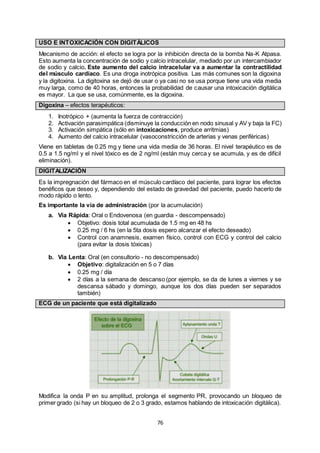 76
USO E INTOXICACIÓN CON DIGITÁLICOS
Mecanismo de acción: el efecto se logra por la inhibición directa de la bomba Na-K Atpasa.
Esto aumenta la concentración de sodio y calcio intracelular, mediado por un intercambiador
de sodio y calcio. Este aumento del calcio intracelular va a aumentar la contractilidad
del músculo cardíaco. Es una droga inotrópica positiva. Las más comunes son la digoxina
y la digitoxina. La digitoxina se dejó de usar o ya casi no se usa porque tiene una vida media
muy larga, como de 40 horas, entonces la probabilidad de causar una intoxicación digitálica
es mayor. La que se usa, comúnmente, es la digoxina.
Digoxina – efectos terapéuticos:
1. Inotrópico + (aumenta la fuerza de contracción)
2. Activación parasimpática (disminuye la conducción en nodo sinusal y AV y baja la FC)
3. Activación simpática (sólo en intoxicaciones, produce arritmias)
4. Aumento del calcio intracelular (vasoconstricción de arterias y venas periféricas)
Viene en tabletas de 0.25 mg y tiene una vida media de 36 horas. El nivel terapéutico es de
0.5 a 1.5 ng/ml y el nivel tóxico es de 2 ng/ml (están muy cerca y se acumula, y es de difícil
eliminación).
DIGITALIZACIÓN
Es la impregnación del fármaco en el músculo cardíaco del paciente, para lograr los efectos
benéficos que deseo y, dependiendo del estado de gravedad del paciente, puedo hacerlo de
modo rápido o lento.
Es importante la vía de administración (por la acumulación)
a. Vía Rápida: Oral o Endovenosa (en guardia - descompensado)
 Objetivo: dosis total acumulada de 1.5 mg en 48 hs
 0.25 mg / 6 hs (en la 5ta dosis espero alcanzar el efecto deseado)
 Control con anamnesis, examen físico, control con ECG y control del calcio
(para evitar la dosis tóxicas)
b. Vía Lenta: Oral (en consultorio - no descompensado)
 Objetivo: digitalización en 5 o 7 días
 0.25 mg / día
 2 días a la semana de descanso (por ejemplo, se da de lunes a viernes y se
descansa sábado y domingo, aunque los dos días pueden ser separados
también)
ECG de un paciente que está digitalizado
Modifica la onda P en su amplitud, prolonga el segmento PR, provocando un bloqueo de
primer grado (si hay un bloqueo de 2 o 3 grado, estamos hablando de intoxicación digitálica).
 