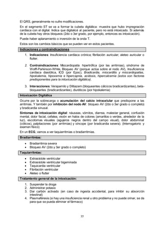 77
El QRS, generalmente no sufre modificaciones.
En el segmento ST se va a formar la cubeta digitálica: muestra que hubo impregnación
cardíaca con el digital. Indica que digitalicé al paciente, pero no está intoxicado. Si además
de la cubeta hay otros bloqueos (2do o 3er grado, por ejemplo, entonces es intoxicación).
Puede haber aplanamiento o inversión de la onda T.
Estos son los cambios básicos que se pueden ver en estos pacientes.
Indicaciones y contraindicaciones
1. Indicaciones: Insuficiencia cardíaca crónica; fibrilación auricular; aleteo auricular o
flutter.
2. Contraindicaciones: Miocardiopatía hipertrófica (por las arritmias), síndrome de
Wolff-Parkinson-White, Bloqueo AV (porque actúa sobre el nodo AV), Insuficiencia
cardíaca diastólica, ICD (por Epoc), Bradicardia, miocarditis y miocardiopatías,
hipokalemia, hipoxemia e hipercapnia, acidosis, hipercalcemia (estos son factores
predisponentes para la intoxicación digitálica).
3. Interacciones: Verapamilo y Diltiazem (bloqueantes cálcicos bradicardizantes), beta-
bloqueantes (bradicardizantes), diuréticos (por hipokalemia)
Intoxicación Digitálica
Ocurre por la sobrecarga o acumulación del calcio intracelular que predispone a las
arritmias. Y también por inhibición del nodo AV: bloqueo AV (2do o 3er grado o completo)
y bradicardia sinusal.
Síntomas de intoxicación digital: náuseas, vómitos, diarrea, malestar general, confusión
mental, dolor facial, cefalea, visión en halos de colores (amarillos o verdes, alrededor de la
luz), escotomas visuales (agujeros negros dentro del campo visual), dolor abdominal
(cólicos), palpitaciones (por arritmias) y síncope (por bradicardia severa). (Interrogatorio y
examen físico)
En un ECG, vamos a ver taquiarritmias o bradiarritmias.
Bradiarritmias:
 Bradiarritmia severa
 Bloqueo AV (2do y 3er grado o completo)
Taquiarritmias:
 Extrasístole ventricular
 Extrasístole ventricular bigeminada
 Taquicardia ventricular
 Fibrilación ventricular
 Aleteo o flutter
Tratamiento general de la intoxicación:
1. Suspender la droga
2. Administrar potasio
3. Dar carbón activado (en caso de ingesta accidental, para inhibir su absorción
intestinal)
4. Plasmaféresis (si hay una insuficiencia renal u otro problema y no puede orinar, se da
para que se pueda eliminar el fármaco)
 