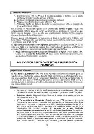 78
Tratamiento específico:
1. Difenilhidantoína (100 mg IV cada 5 minutos) desacopla el digitálico con la célula
cardíaca y también, lidocaína para las arritmias
2. Cardioversión (cautela en pacientes con patologías de base)
3. Atropina, Isoproterenol (bradicardia o bloqueo AV)
4. Anticuerpo ligador de digoxina (antídoto en cuadros graves) inhibe o desactiva la
droga y elimina sus efectos.
Los pacientes con intoxicación digitálica tienen una marcada pérdida de peso porque como
está nauseoso, no tiene ganas de comer. Los ancianos que pierden peso hacen creer que
tienen cáncer o depresión y no es así, sólo tiene una intoxicación digitálica (lo toma todos los
días y no descansa 2 días a la semana).
Después que ya está digitalizado hay que pasar a la dosis de mantenimiento (0.25/día) y si
tiene más de 70 años se debe bajar a la mitad porque el paciente tiene menor masa muscular
y entonces se le da 0.125 mg/día.
La hipoxia favorece la intoxicación digitálica, por eso NO se usa digital en el EAP. NO se
debe usar digital en la insuficiencia cardíaca descompensada, salvo que tenga una fibrilación
auricular. Acá lo vamos a usar como antiarrítmico para controlar la FibA.
 Hay 2 arritmias supraventricularesrelacionadascon eldigital. Una es el aleteo2:1.
La otra es la taquicardia de la unión AV. Estas son las 2 arritmias supraventriculares
que puede dar la intoxicación con digital.
INSUFICIENCIA CARDÍACA DERECHA E HIPERTENSIÓN
PULMONAR
Hipertensión Pulmonar
La hipertensión pulmonar (HTPu) lleva a una hipertrofia del ventrículo derecho, que a su
vez, lleva a una insuficiencia cardíaca derecha (ICD). Normalmente, la arteria pulmonar tiene
una presión sistólica de 25 mmHg y una presión diastólica de 8 mmHg, siendo la media de
12 mmHg. Se dice que hay HTPu cuando tenemos presiones por encima de 25 mmHg o
cuando, durante el ejercicio, la presión sistólica está por arriba de 30 mmHg, manteniendo
una presión capilar normal.
Causas
- La causa principal es la ICI. La insuficiencia cardíaca izquierda causa HTPu, esto
causa una hipertrofia del ventrículo derecho y una ICD, generando una ICC o global.
- Estenosis mitral o fenómenos obstructivos de la válvula mitral pueden generar un
circuito similar al de la ICI.
- HTPu secundaria a Hipoxemia. Cuando hay una PO2 cercana a 60 mmHg
(extrema), se produce vasoconstricción de la arteria pulmonar de manera refleja. Esta
vasoconstricción causa un aumento de la HTPu y esto genera hipertrofia del VD e
ICD. En el paciente con EPOC, que tiene una hipoxemia severa, hay HTPu y
claudicación del corazón derecho. Al paciente se le van haciendo
ecocardiogramas para controlar la presión de la arteria pulmonar. Si aumenta,
se indica poner al paciente con oxígeno domiciliario para evitar que desarrolle una
ICD. Esto no ocurre sólo en el Epoc, sino en cualquier patología pulmonar que curse
con hipoxemia severa o hipoxemias reiteradas porque pueden desarrollar HTPu e
HVD (Sme. Pickwick, Apena del sueño, estadíos avanzados de fibrosis pulmonar,
Epic, fibrosis quística). Toda patología pulmonar grave que genere hipoxemias
 