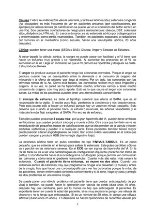 7
Causas: Fiebre reumática (2da válvula afectada, y la 3ra es la tricúspide); estenosis congénita
(Ao bicúspide); es más frecuente de ver en pacientes ancianos (por calcificaciones, por
ejemplo) por aterosclerosis (la calcificación se puede ver en el comienzo del botón aórtico en
una Rx). Son pacientes con factores de riesgo para aterosclerosis: obesos, DBT, colesterol
altos, dislipémicos, HTA, etc. En casos más raros,se vio estenosis aórtica por colagenopatías
y enfermedades como artritis reumatoidea. También en pacientes expuestos a radiaciones
por tumores en el mediastino (como secuela, hacen una valvulopatía aórtica, 20 años
después).
Clínica: pueden tener una triada (SEDA o DAS): Disnea, Angor y Síncope de Esfuerzo.
Al estar tapada la válvula aórtica, la sangre no puede pasar con facilidad y el VI tiene que
hacer un esfuerzo muy grande y se hipertrofia. Al aumentar las presiones en el VI, se
aumentan en la AI. Llega un momento en que el VI primero se hipertrofia y después se dilata.
Esto produce disnea.
El angor se produce aunque el paciente tenga las coronarias normales. Porque el angor se
produce cuando hay un desequilibrio entre la demanda o el consumo de oxígeno del
miocardio y la oferta de oxígeno que llega al mismo. Por un lado, las coronarias son las
primeras ramas de la Ao. Como está tapado, las coronarias reciben muy poca irrigación y
oxígeno. A su vez, la pared se ha hipertrofiado mucho, entonces vamos a tener mucho
consumo de oxígeno con muy poco aporte. Esto es lo que causa el angor con coronarias
sanas. La mitad de los pacientes pueden tener una aterosclerosis concomitante.
El síncope de esfuerzo se debe al hipoflujo cerebral que afecta al SARA, que es el
responsable de la vigilia. Si recibe poco flujo, perdemos la conciencia y nos desplomamos.
Pero esto ocurre sólo al hacer un esfuerzo porque hay un volumen minuto pequeño. Esto
provoca que cuando el paciente hace un esfuerzo muscular, las arterias vasodilatan y el
músculo le roba flujo sanguíneo al SARA. Por eso es de esfuerzo.
También pueden presentar 2 cosas más: por la gran hipertrofia del VI, pueden tener arritmias
ventriculares que pueden producir síncope y muerte súbita. Otra cosa que también se ve es
embolización de pequeños trozos de calcificaciones que se desprenden de la válvula y hacen
embolias sistémicas y pueden ir a cualquier parte. Estos pacientes también tienen mayor
predisposición a tener angiodisplasias de colon. Son como ovillos vasculares en el colon que
pueden sangrar y producir HDB (hemorragia digestiva baja).
La estenosis aórtica tiene un pulso carotídeo de tipo PARVUS-TARDUS. Es un pulso
pequeño, que se extiende en el tiempo para saltear la estenosis. Este pulso carotídeo sólo se
va a percibir en las estenosis severas. En el ECG se ven signos de hipertrofia del VI. En la
Rx de tórax se va a ver una cardiomegalia de configuración izquierda (corazón con forma de
patito). Es fundamental hacer el ecocardiograma con Doppler porque permite ver cómo están
las cámaras y cómo está el gradiente transvalvular. Cuanto más alto está, más severa la
estenosis. Cuando el paciente tiene síntomas, se muere en dos años. Cuando una
estenosis aórtica da síntomas, hay que programar la cirugía a la brevedad (2 meses). Antes
de la cirugía, hay que hacer una coronariografía para ver las coronarias porque la mitad de
los pacientes, tienen enfermedad coronaria concomitante y si la tiene, hago by pass y arreglo
los dos problemas en una misma cirugía.
Se puede poner una válvula protésica (el paciente tiene que quedar anticoagulado de por
vida) o también, se puede hacer la operación con válvula de cerdo (dura unos 10 años,
después hay que cambiarla, pero por lo menos no hay que anticoagular al paciente). Es
importante tener en cuenta la edad del paciente, si es muy anciano le pongo una válvula de
chancho y no lo tengo que anticoagular. Si es un hombre de 50 años, le pongo una válvula
artificial (duran unos 25 años). En Alemania se hacen operaciones de recambio valvular por
 
