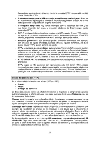 79
frecuentes y persistentes en el tiempo, de cierta severidad (PO2 cercana a 60 mmHg)
puede desarrollar HTPu.
- Cabe recordar que para la HTPu, el mejor vasodilatador es el oxígeno. (Para las
HTPu secundaria a patologías o problemas respiratorios) y ésta es la razón por la cual
estos pacientes son puestos en oxígeno domiciliario.
- Cardiopatías congénitas. Hay ciertas patologías como la Tetralogía de Fallot, y las
que tienen inversión del shunt, y presentan síndrome de Eisenmenger, puede
desarrollar HTPu.
- TEP.El tromboembolismode pulmón produce una HTPu aguda. Si es un TEPmasivo,
va a provocar un brusco incremento de la presión de la arteria pulmonar. En el TEP
crónico, el paciente puede desarrollar HTPu a lo largo de muchos meses.
- Embolias pulmonares. Son émbolos que NO provienen de trombos. Por ejemplo,
son embolias de líquido amniótico, cuerpos extraños, líquidos tumorales, etc. Esto
puede causar HTPu, que en general, es aguda.
- HTPu secundaria a enfermedades autoinmunes. Tienen cierta frecuencia; pueden
ser secundarias a lupus, esclerodermia, artritis reumatoidea, enfermedad de Sjögren,
enfermedad mixta del tejido conectivo; también, por tiroiditis autoinmunes, síndrome
antifosfolipídico, que se caracteriza por fenómenos trombóticos arteriales y venosos,
abortos a repetición y HTPu (esta es la tríada del síndrome antifosfolipídico).
- HTPu familiar y HTPu idiopática. Son casos desafortunados porque no tienen buen
pronóstico.
- HTPu raras: por HIV, pacientes con hipertensión portal (5% tienen HTPu), drogas
como anfetaminas, cocaína; síndrome carcinoide, trombocitosis esencial, síndromes
mieloproliferativos (donde aumentan mucho las plaquetas), fibrosis mediastinales o
patologías que pueden comprimir la arteria pulmonar, enfermedad de Rendú Osler.
Clínica del paciente con HTPu
Es la misma tríada de la estenosis aórtica (SEDA o DAS)
- Disnea
- Angor
- Síncope de esfuerzo
La disnea se produce porque va a haber dificultad en la llegada de la sangre a los capilares
pulmonares porque la arteria pulmonar va a estar obstruida. Esto causa hipoxemia, que es
la responsable de la disnea.
El angor se produce por la hipertrofia del ventrículo derecho y es un angor que puede cursar
con coronarias normales. Al aumentar el grosor del VD, se genera un desequilibrio entre el
aporte de oxígeno al miocardio y el consumo de oxígeno por parte del mismo.
El síncope de esfuerzo se produce al hacer un ejercicio. Cuando ejercitamos (corremos, por
ejemplo) se vasodilatan las arterias de los músculos y esto causa que el VI aumente el
volumen minuto para sostener el esfuerzo que se hace durante el ejercicio. Como la arteria
pulmonar no puede aumentar la cantidad de sangre que llega al VI (por eso el volumen
sistólico está limitado, disminuido) y por eso, el paciente hace un síncope de esfuerzo.
En la auscultación, vamos a encontrar un R2 aumentado, y un desdoblamiento del R2
disminuido. Si ya se ha desarrollado HVD, vamos a encontrar el signo de Dressler positivo.
Se pone el talón de la mano sobre la apófisis xifoides del esternón y es desplazado hacia
arriba con cada latido del ventrículo derecho.
 