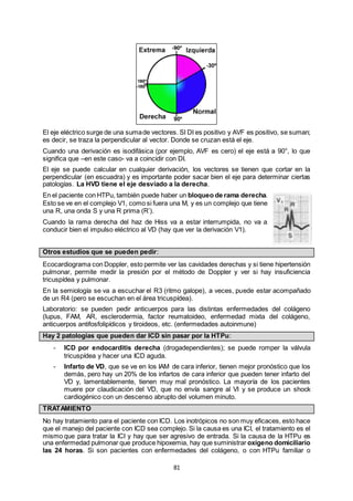 81
El eje eléctrico surge de una sumade vectores. SI DI es positivo y AVF es positivo, se suman;
es decir, se traza la perpendicular al vector. Donde se cruzan está el eje.
Cuando una derivación es isodifásica (por ejemplo, AVF es cero) el eje está a 90°, lo que
significa que –en este caso- va a coincidir con DI.
El eje se puede calcular en cualquier derivación, los vectores se tienen que cortar en la
perpendicular (en escuadra) y es importante poder sacar bien el eje para determinar ciertas
patologías. La HVD tiene el eje desviado a la derecha.
En el paciente con HTPu, también puede haber un bloqueo de rama derecha.
Esto se ve en el complejo V1, como si fuera una M, y es un complejo que tiene
una R, una onda S y una R prima (R’).
Cuando la rama derecha del haz de Hiss va a estar interrumpida, no va a
conducir bien el impulso eléctrico al VD (hay que ver la derivación V1).
Otros estudios que se pueden pedir:
Ecocardiograma con Doppler, esto permite ver las cavidades derechas y si tiene hipertensión
pulmonar, permite medir la presión por el método de Doppler y ver si hay insuficiencia
tricuspídea y pulmonar.
En la semiología se va a escuchar el R3 (ritmo galope), a veces, puede estar acompañado
de un R4 (pero se escuchan en el área tricuspídea).
Laboratorio: se pueden pedir anticuerpos para las distintas enfermedades del colágeno
(lupus, FAM, AR, esclerodermia, factor reumatoideo, enfermedad mixta del colágeno,
anticuerpos antifosfolipídicos y tiroideos, etc. (enfermedades autoinmune)
Hay 2 patologías que pueden dar ICD sin pasar por la HTPu:
- ICD por endocarditis derecha (drogadependientes); se puede romper la válvula
tricuspídea y hacer una ICD aguda.
- Infarto de VD, que se ve en los IAM de cara inferior, tienen mejor pronóstico que los
demás, pero hay un 20% de los infartos de cara inferior que pueden tener infarto del
VD y, lamentablemente, tienen muy mal pronóstico. La mayoría de los pacientes
muere por claudicación del VD, que no envía sangre al VI y se produce un shock
cardiogénico con un descenso abrupto del volumen minuto.
TRATAMIENTO
No hay tratamiento para el paciente con ICD. Los inotrópicos no son muy eficaces, esto hace
que el manejo del paciente con ICD sea complejo. Si la causa es una ICI, el tratamiento es el
mismo que para tratar la ICI y hay que ser agresivo de entrada. Si la causa de la HTPu es
una enfermedad pulmonar que produce hipoxemia, hay que suministrar oxígeno domiciliario
las 24 horas. Si son pacientes con enfermedades del colágeno, o con HTPu familiar o
 