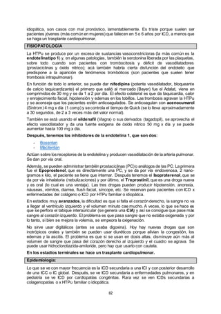 82
idiopática, son casos con mal pronóstico, lamentablemente. Es triste porque suelen ser
pacientes jóvenes (más común en mujeres) que fallecen en 5 o 6 años por ICD, a menos que
se haga un trasplante cardiopulmonar.
FISIOPATOLOGÍA
La HTPu se produce por un exceso de sustancias vasoconstrictoras (la más común es la
endotelinatipo 1) y, en algunas patologías, también la serotonina liberada por las plaquetas,
sobre todo cuando son pacientes con trombocitosis y déficit de vasodilatadores
(prostaciclinas y óxido nítrico); acá también habría cierta disfunción del endotelio que
predispone a la aparición de fenómenos trombóticos (son pacientes que suelen tener
trombosis intrapulmonar).
En función de todo lo anterior, se puede dar nifedipina (potente vasodilatador, bloqueante
de calcio taquicardizante) el primero que salió al mercado (Bayer) fue el Adalat, viene en
comprimidos de 30 mg y se da 1 a 2 por día. El efecto colateral es que da taquicardia, calor
y enrojecimiento facial, hipotensión y edemas en los tobillos. Las trombosis agravan la HTPu
y se aconseja que los pacientes estén anticoagulados. Se anticoagulan con acenocumarol
(Sintrom) 4 mg x día (1 comp) y se controla el tiempo de Quick (se lo lleva aproximadamente
a 30 segundos, de 2 a 3 veces más del valor normal).
También se está usando el sildenafil (Viagra) o sus derivados (tagadopil), se aprovecha el
efecto vasodilatador y da una fuente exógena de óxido nítrico 50 mg x día y se puede
aumentar hasta 100 mg x día.
Después, tenemos los inhibidores de la endotelina 1, que son dos:
- Bosentan
- Macitentan
Actúan sobre los receptores de la endotelina y producen vasodilatación de la arteria pulmonar.
Se dan por vía oral.
Además, se pueden administrar también prostaciclinas (PC)o análogos de las PC. La primera
fue el Epoprostenol, que es directamente una PC, y se da por vía endovenosa, 2 nano-
gramos x kilo, el paciente se tiene que internar. Después tenemos el Isoproterenol, que se
da por vía inhalatoria (nebulizaciones) y por último, el Treprostinil, que es una droga nueva
y es oral (lo cual es una ventaja). Las tres drogas pueden producir hipotensión, anorexia,
náuseas, vómitos, diarrea, flush facial, síncope, etc. Se reservan para pacientes con ICD x
enfermedades del colágeno o ICD por HTPu familiar o idiopática.
En estadíos muy avanzados, la dificultad es que si falla el corazón derecho, la sangre no va
a llegar al ventrículo izquierdo y el volumen minuto cae mucho. A veces, lo que se hace es
que se perfora el tabique interauricular (se genera una CIA) y así se consigue que pase más
sangre al corazón izquierdo. El problema es que pasa sangre que no estaba oxigenada y por
lo tanto, si bien se mejora la volemia, se empeora la oxigenación.
No sirve usar digitálicos (antes se usaba digoxina). Hoy hay nuevas drogas que son
inotrópicos orales y también se pueden usar diuréticos porque alivian la congestión, los
edemas y la ascitis. El problema es que si se usan en dosis altas, disminuye aún más al
volumen de sangre que pasa del corazón derecho al izquierdo y el cuadro se agrava. Se
puede usar hidroclorotiazida-amiloride, pero hay que usarlo con cautela.
En los estadíos terminales se hace un trasplante cardiopulmonar.
Epidemiología:
Lo que se ve con mayor frecuencia es la ICD secundaria a una ICI y con posterior desarrollo
de una ICC o IC global. Después, se ve ICD secundaria a enfermedades pulmonares, y en
pediatría se ve ICD por cardiopatías congénitas. Rara vez se ven ICDs secundarias a
colagenopatías o x HTPu familiar o idiopática.
 