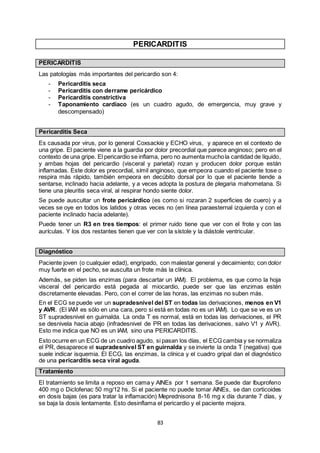 83
PERICARDITIS
PERICARDITIS
Las patologías más importantes del pericardio son 4:
- Pericarditis seca
- Pericarditis con derrame pericárdico
- Pericarditis constrictiva
- Taponamiento cardíaco (es un cuadro agudo, de emergencia, muy grave y
descompensado)
Pericarditis Seca
Es causada por virus, por lo general Coxsackie y ECHO virus, y aparece en el contexto de
una gripe. El paciente viene a la guardia por dolor precordial que parece anginoso; pero en el
contexto de una gripe. El pericardio se inflama, pero no aumenta muchola cantidad de líquido,
y ambas hojas del pericardio (visceral y parietal) rozan y producen dolor porque están
inflamadas. Este dolor es precordial, símil anginoso, que empeora cuando el paciente tose o
respira más rápido, también empeora en decúbito dorsal por lo que el paciente tiende a
sentarse, inclinado hacia adelante, y a veces adopta la postura de plegaria mahometana. Si
tiene una pleuritis seca viral, al respirar hondo siente dolor.
Se puede auscultar un frote pericárdico (es como si rozaran 2 superficies de cuero) y a
veces se oye en todos los latidos y otras veces no (en línea paraesternal izquierda y con el
paciente inclinado hacia adelante).
Puede tener un R3 en tres tiempos: el primer ruido tiene que ver con el frote y con las
aurículas. Y los dos restantes tienen que ver con la sístole y la diástole ventricular.
Diagnóstico
Paciente joven (o cualquier edad), engripado, con malestar general y decaimiento; con dolor
muy fuerte en el pecho, se ausculta un frote más la clínica.
Además, se piden las enzimas (para descartar un IAM). El problema, es que como la hoja
visceral del pericardio está pegada al miocardio, puede ser que las enzimas estén
discretamente elevadas. Pero, con el correr de las horas, las enzimas no suben más.
En el ECG se puede ver un supradesnivel del ST en todas las derivaciones, menos en V1
y AVR. (El IAM es sólo en una cara, pero si está en todas no es un IAM). Lo que se ve es un
ST supradesnivel en guirnalda. La onda T es normal, está en todas las derivaciones, el PR
se desnivela hacia abajo (infradesnivel de PR en todas las derivaciones, salvo V1 y AVR).
Esto me indica que NO es un IAM, sino una PERICARDITIS.
Esto ocurre en un ECG de un cuadro agudo, si pasan los días, el ECG cambia y se normaliza
el PR, desaparece el supradesnivel ST en guirnalda y se invierte la onda T (negativa) que
suele indicar isquemia. El ECG, las enzimas, la clínica y el cuadro gripal dan el diagnóstico
de una pericarditis seca viral aguda.
Tratamiento
El tratamiento se limita a reposo en cama y AINEs por 1 semana. Se puede dar Ibuprofeno
400 mg o Diclofenac 50 mg/12 hs. Si el paciente no puede tomar AINEs, se dan corticoides
en dosis bajas (es para tratar la inflamación) Meprednisona 8-16 mg x día durante 7 días, y
se baja la dosis lentamente. Esto desinflama el pericardio y el paciente mejora.
 