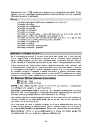84
Las alteraciones en el ECG pueden durar algunos meses y después se normalizan. Si hay
dudas se hace un ecocardiograma para descartar una pericarditis con derrame pericárdico
(descartamos que no tenga líquido).
Causas
- Pericarditis bacteriana (estafilococo, estreptococo, gonococo, etc.)
- Pericarditis tuberculosa
- Pericarditis por micobacteriosis
- Pericarditis por nocardia
- Pericarditis por toxoplasma
- Pericarditis por amebas
- Pericarditis por colagenopatías – lupus, AR, esclerodermia, enfermedad mixta del
tejido conectivo, enfermedad de Sjögren, dermatopolimiositis
- Pericarditis por tumores. Los tumores primarios son muy raros, por lo general son
secundarios: pulmón, mama, linfoma, leucemia, melanoma.
- Pericarditis por hipotiroidismo
- Pericarditis por uremia
- Pericarditis secundaria a anticoagulantes
- Pericarditis secundaria a quilotórax
Pericarditis con derrame pericárdico
En la pericarditis por derrame, el paciente puede tener dolor y frote, pero lo más común es
que NO tenga ni dolor ni frote. El dolor se produce porque se separan las dos hojas por el
líquido y no hay frote por la misma causa. El derrame puede ser pequeño, se suele ubicar en
la cara posterior; si es moderado se ubica tanto en cara anterior comoposterior del pericardio.
Sospechamos que hay un derrame pericárdico cuando estudiamos los ruidos cardíacos y se
puede palpar el choque de la punta. Si el derrame tiene cierta cantidad de líquido, se va a dar
un taponamiento (cuando es un derrame importante) que puede producir compresión sobre
las cavidades cardíacas. El paciente va a estar taquicárdico, el volumen sistólico va a estar
disminuido y puede haber: ingurgitación yugular y signos de ICD. El paciente tiende a estar
sentado en la cama,inclinado hacia adelante, en posición de plegaria mahometana (a veces).
Hay 2 signos de ECG que indican derrame pericárdico:
- QRS de bajo voltaje
- QRS con alternancia eléctrica
El QRS de bajo voltaje se produce porque al haber líquido (una capa que se interpone) es
más difícil percibir el voltaje en la superficie del tórax.
El QRS con alternancia eléctrica es cuando hay QRSs de distinta morfología en una misma
derivación. Esto se produce porque el corazón está flotando en el pericardio y con cada latido
cambia su posición y esto se refleja en las distintas formas del complejo.
Si el derrame pericárdico aparece en pocos minutos, no le da tiempo al corazón a dilatarse y
cambiar su morfología. La placa de tórax se va a ver normal, pero esto no descarta una
pericarditis con derrame pericárdico.
En la mayoría de los casos, el derrame tarda días en formarse, incluso semanas, entonces
provoca modificaciones en la silueta cardíaca. Cuando sacamos una Rx de tórax, vamos a
ver un corazón enbotellón o encantimplora. Es decir, una cardiomegalia bien redondeada.
El diagnóstico se confirma con un ecocardiograma (es el estudio más valioso) que permite
ver cuánto líquido hay; si es un derrame pequeño, moderado, etc.
 
